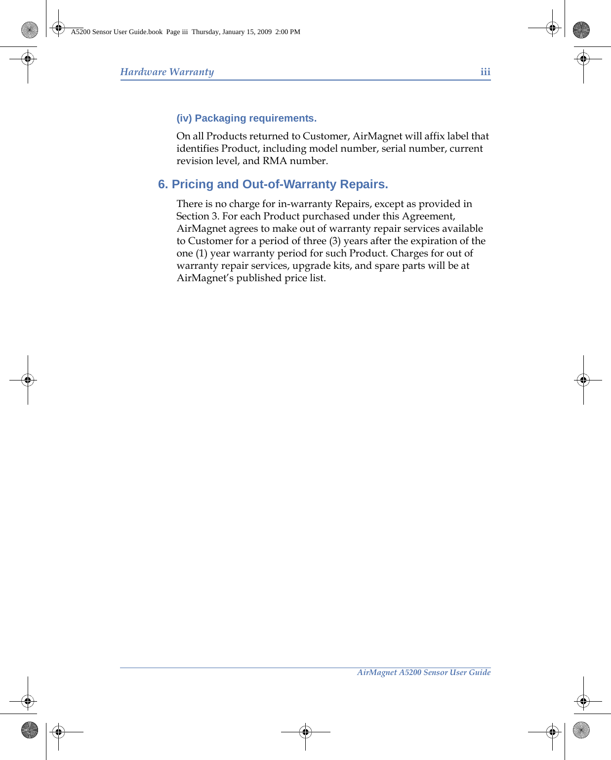 AirMagnet A5200 Sensor User GuideHardware Warranty iii(iv) Packaging requirements. On all Products returned to Customer, AirMagnet will affix label that identifies Product, including model number, serial number, current revision level, and RMA number.6. Pricing and Out-of-Warranty Repairs. There is no charge for in-warranty Repairs, except as provided in Section 3. For each Product purchased under this Agreement, AirMagnet agrees to make out of warranty repair services available to Customer for a period of three (3) years after the expiration of the one (1) year warranty period for such Product. Charges for out of warranty repair services, upgrade kits, and spare parts will be at AirMagnet’s published price list.A5200 Sensor User Guide.book  Page iii  Thursday, January 15, 2009  2:00 PM