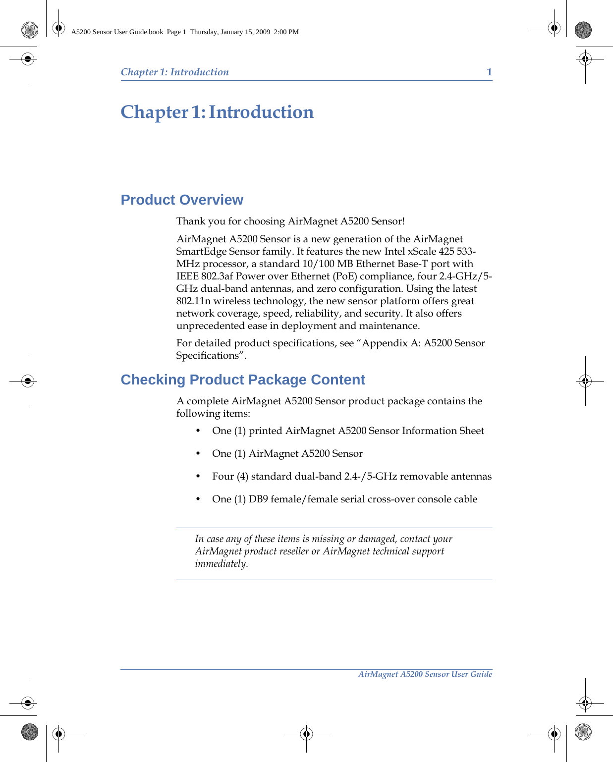 AirMagnet A5200 Sensor User GuideChapter 1: Introduction 1IntroductionChapter 1:Product OverviewThank you for choosing AirMagnet A5200 Sensor!AirMagnet A5200 Sensor is a new generation of the AirMagnet SmartEdge Sensor family. It features the new Intel xScale 425 533- MHz processor, a standard 10/100 MB Ethernet Base-T port with IEEE 802.3af Power over Ethernet (PoE) compliance, four 2.4-GHz/5-GHz dual-band antennas, and zero configuration. Using the latest 802.11n wireless technology, the new sensor platform offers great network coverage, speed, reliability, and security. It also offers unprecedented ease in deployment and maintenance.For detailed product specifications, see “Appendix A: A5200 Sensor Specifications”.Checking Product Package ContentA complete AirMagnet A5200 Sensor product package contains the following items:• One (1) printed AirMagnet A5200 Sensor Information Sheet• One (1) AirMagnet A5200 Sensor• Four (4) standard dual-band 2.4-/5-GHz removable antennas• One (1) DB9 female/female serial cross-over console cableIn case any of these items is missing or damaged, contact your AirMagnet product reseller or AirMagnet technical support immediately.A5200 Sensor User Guide.book  Page 1  Thursday, January 15, 2009  2:00 PM