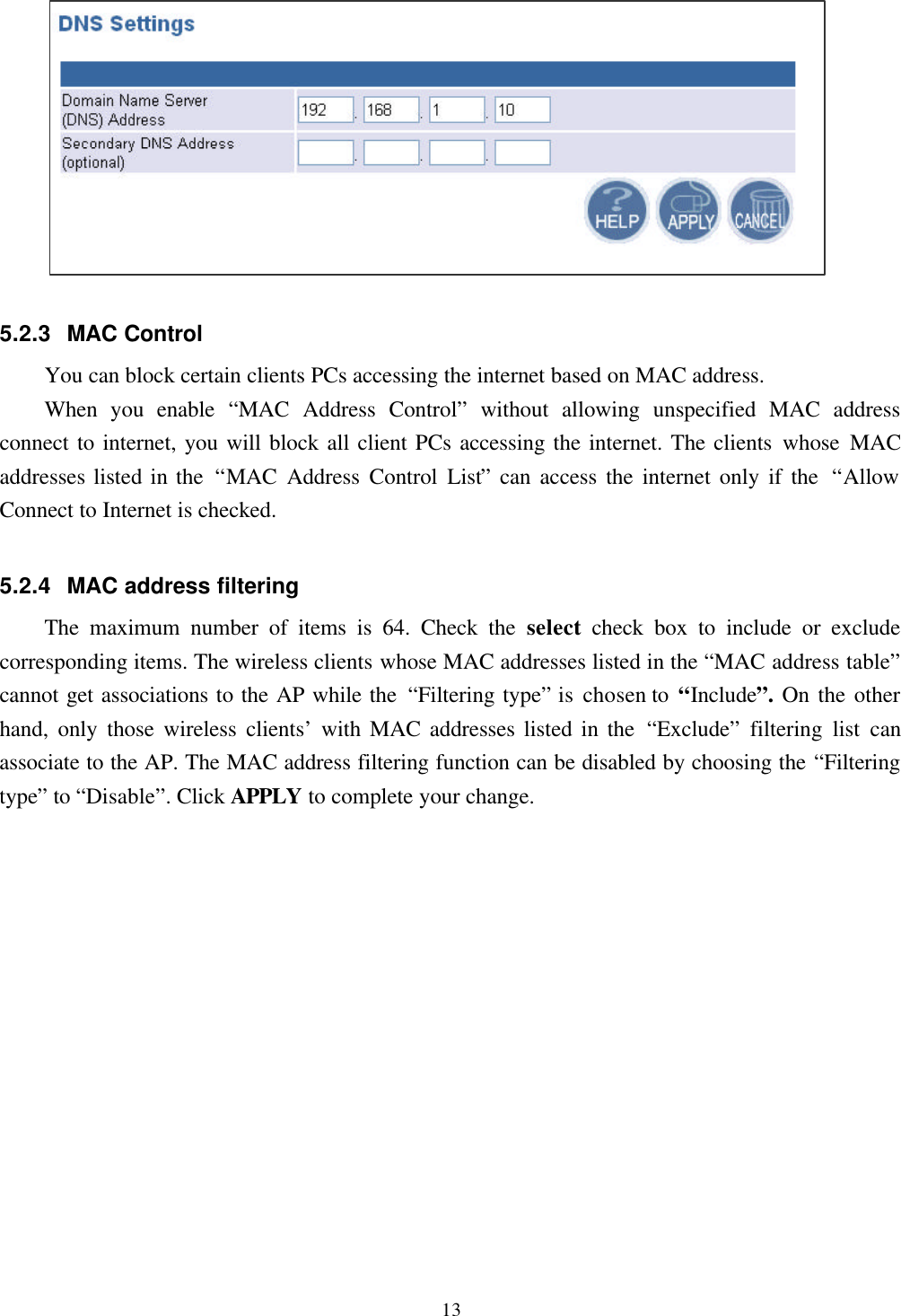 135.2.3 MAC ControlYou can block certain clients PCs accessing the internet based on MAC address.When you enable  “MAC Address Control” without allowing unspecified MAC addressconnect to internet, you will block all client PCs accessing the internet. The clients whose MACaddresses listed in the  “MAC Address Control List” can access the internet only if the  “AllowConnect to Internet is checked.5.2.4 MAC address filteringThe maximum number of items is 64. Check the select  check box to include or excludecorresponding items. The wireless clients whose MAC addresses listed in the “MAC address table”cannot get associations to the AP while the “Filtering type” is chosen to “Include”. On the otherhand, only those wireless clients’ with MAC addresses listed in the “Exclude” filtering list canassociate to the AP. The MAC address filtering function can be disabled by choosing the “Filteringtype” to “Disable”. Click APPLY to complete your change.