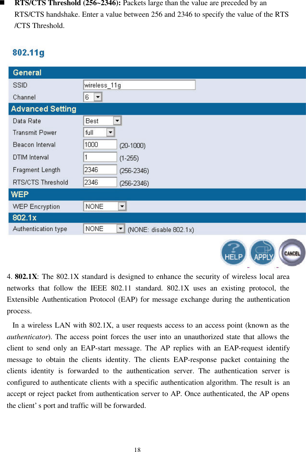 18n RTS/CTS Threshold (256~2346): Packets large than the value are preceded by anRTS/CTS handshake. Enter a value between 256 and 2346 to specify the value of the RTS/CTS Threshold.4. 802.1X: The 802.1X standard is designed to enhance the security of wireless local areanetworks that follow the IEEE 802.11 standard. 802.1X uses an existing protocol, theExtensible Authentication Protocol (EAP) for message exchange during the authenticationprocess.  In a wireless LAN with 802.1X, a user requests access to an access point (known as theauthenticator). The access point forces the user into an unauthorized state that allows theclient to send only an EAP-start message. The AP replies with an EAP-request identifymessage to obtain the clients identity. The clients EAP-response packet containing theclients identity is forwarded to the authentication server. The authentication server isconfigured to authenticate clients with a specific authentication algorithm. The result is anaccept or reject packet from authentication server to AP. Once authenticated, the AP opensthe client’s port and traffic will be forwarded.