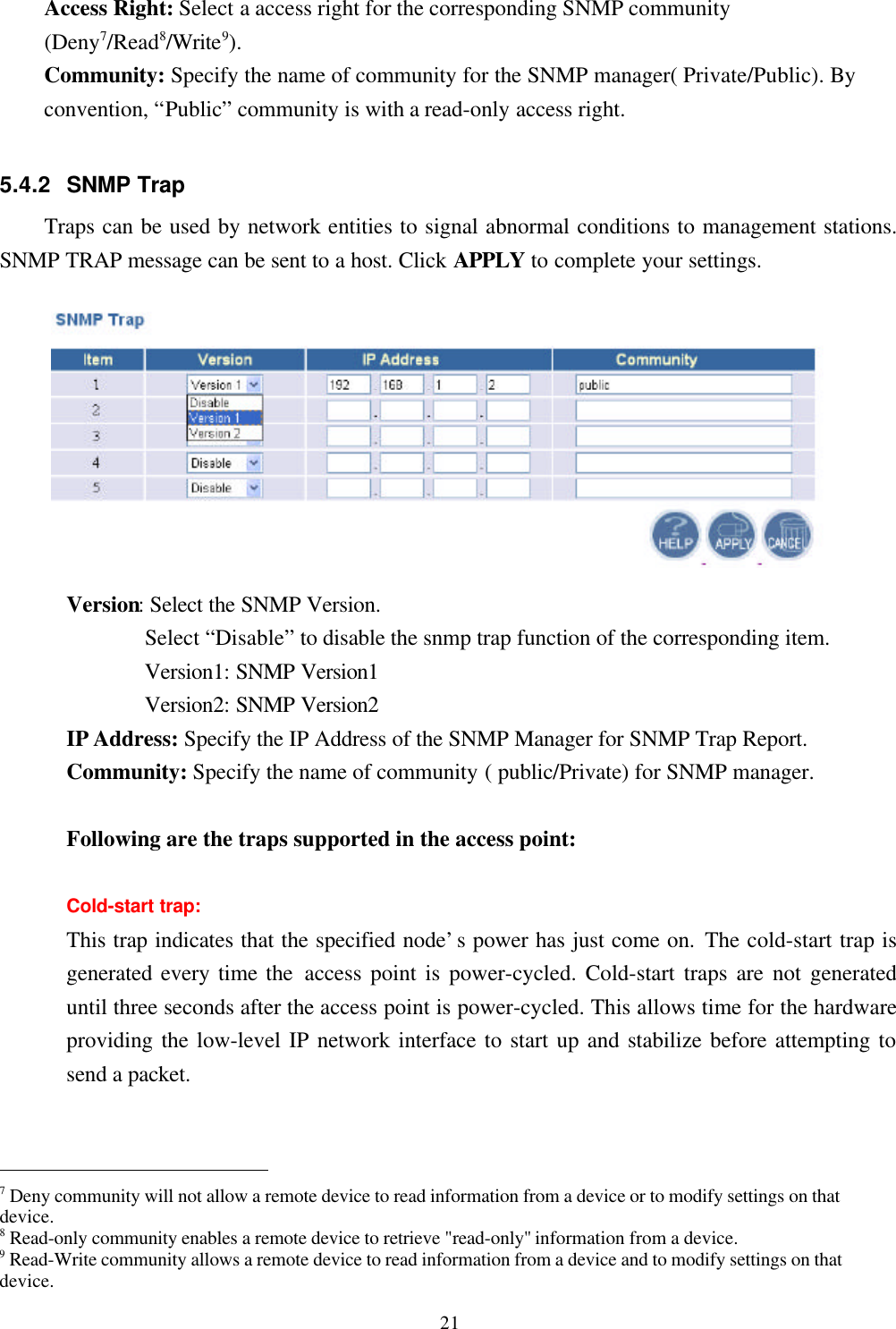 21Access Right: Select a access right for the corresponding SNMP community(Deny7/Read8/Write9).   Community: Specify the name of community for the SNMP manager( Private/Public). Byconvention, “Public” community is with a read-only access right.5.4.2 SNMP TrapTraps can be used by network entities to signal abnormal conditions to management stations.SNMP TRAP message can be sent to a host. Click APPLY to complete your settings.Version: Select the SNMP Version.       Select “Disable” to disable the snmp trap function of the corresponding item.       Version1: SNMP Version1       Version2: SNMP Version2IP Address: Specify the IP Address of the SNMP Manager for SNMP Trap Report.Community: Specify the name of community ( public/Private) for SNMP manager.Following are the traps supported in the access point:Cold-start trap:This trap indicates that the specified node’s power has just come on. The cold-start trap isgenerated every time the access point is power-cycled. Cold-start traps are not generateduntil three seconds after the access point is power-cycled. This allows time for the hardwareproviding the low-level IP network interface to start up and stabilize before attempting tosend a packet.                                                7 Deny community will not allow a remote device to read information from a device or to modify settings on thatdevice.8 Read-only community enables a remote device to retrieve &quot;read-only&quot; information from a device.9 Read-Write community allows a remote device to read information from a device and to modify settings on thatdevice.