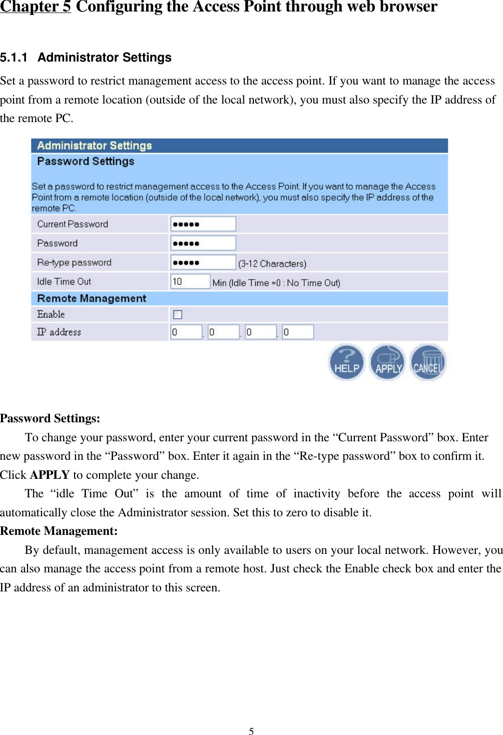 5Chapter 5 Configuring the Access Point through web browser5.1.1 Administrator SettingsSet a password to restrict management access to the access point. If you want to manage the accesspoint from a remote location (outside of the local network), you must also specify the IP address ofthe remote PC.Password Settings:To change your password, enter your current password in the “Current Password” box. Enternew password in the “Password” box. Enter it again in the “Re-type password” box to confirm it.Click APPLY to complete your change.The  “idle Time Out” is the amount of time of inactivity before the access point willautomatically close the Administrator session. Set this to zero to disable it.Remote Management:    By default, management access is only available to users on your local network. However, youcan also manage the access point from a remote host. Just check the Enable check box and enter theIP address of an administrator to this screen.