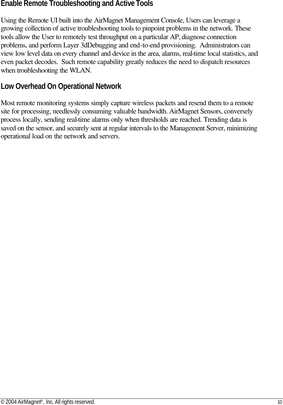 © 2004 AirMagnet®, Inc. All rights reserved. 10     Enable Remote Troubleshooting and Active Tools  Using the Remote UI built into the AirMagnet Management Console, Users can leverage a growing collection of active troubleshooting tools to pinpoint problems in the network. These tools allow the User to remotely test throughput on a particular AP, diagnose connection problems, and perform Layer 3dDebugging and end-to-end provisioning.  Administrators can view low level data on every channel and device in the area, alarms, real-time local statistics, and even packet decodes.  Such remote capability greatly reduces the need to dispatch resources when troubleshooting the WLAN.  Low Overhead On Operational Network   Most remote monitoring systems simply capture wireless packets and resend them to a remote site for processing, needlessly consuming valuable bandwidth. AirMagnet Sensors, conversely process locally, sending real-time alarms only when thresholds are reached. Trending data is saved on the sensor, and securely sent at regular intervals to the Management Server, minimizing operational load on the network and servers. 