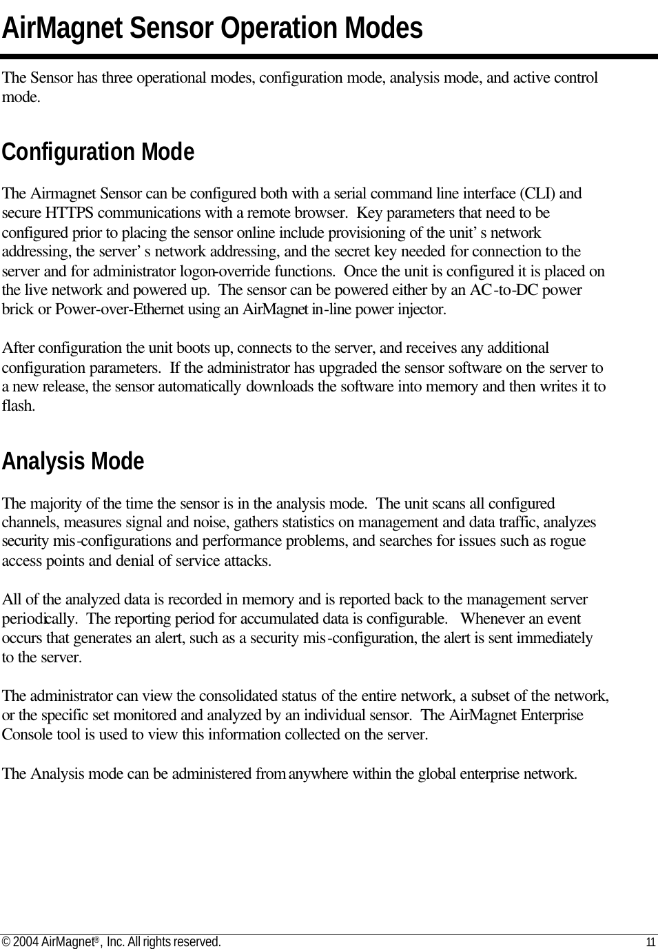 © 2004 AirMagnet®, Inc. All rights reserved. 11   AirMagnet Sensor Operation Modes The Sensor has three operational modes, configuration mode, analysis mode, and active control mode.  Configuration Mode  The Airmagnet Sensor can be configured both with a serial command line interface (CLI) and secure HTTPS communications with a remote browser.  Key parameters that need to be configured prior to placing the sensor online include provisioning of the unit’s network addressing, the server’s network addressing, and the secret key needed for connection to the server and for administrator logon-override functions.  Once the unit is configured it is placed on the live network and powered up.  The sensor can be powered either by an AC-to-DC power brick or Power-over-Ethernet using an AirMagnet in-line power injector.  After configuration the unit boots up, connects to the server, and receives any additional configuration parameters.  If the administrator has upgraded the sensor software on the server to a new release, the sensor automatically downloads the software into memory and then writes it to flash.    Analysis Mode  The majority of the time the sensor is in the analysis mode.  The unit scans all configured channels, measures signal and noise, gathers statistics on management and data traffic, analyzes security mis-configurations and performance problems, and searches for issues such as rogue access points and denial of service attacks.    All of the analyzed data is recorded in memory and is reported back to the management server periodically.  The reporting period for accumulated data is configurable.   Whenever an event occurs that generates an alert, such as a security mis-configuration, the alert is sent immediately to the server.    The administrator can view the consolidated status of the entire network, a subset of the network, or the specific set monitored and analyzed by an individual sensor.  The AirMagnet Enterprise Console tool is used to view this information collected on the server.  The Analysis mode can be administered from anywhere within the global enterprise network.    