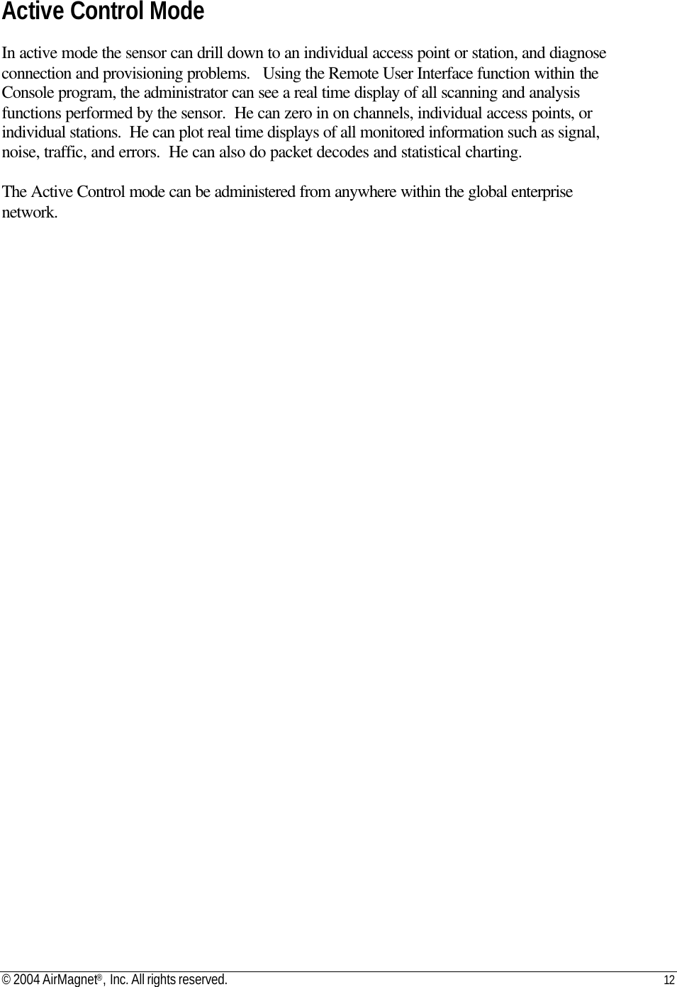 © 2004 AirMagnet®, Inc. All rights reserved. 12   Active Control Mode  In active mode the sensor can drill down to an individual access point or station, and diagnose connection and provisioning problems.   Using the Remote User Interface function within the Console program, the administrator can see a real time display of all scanning and analysis functions performed by the sensor.  He can zero in on channels, individual access points, or individual stations.  He can plot real time displays of all monitored information such as signal, noise, traffic, and errors.  He can also do packet decodes and statistical charting.   The Active Control mode can be administered from anywhere within the global enterprise network.      