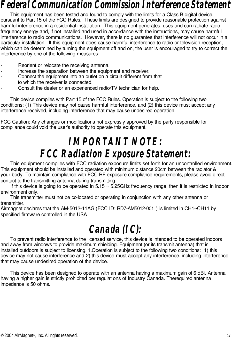 © 2004 AirMagnet®, Inc. All rights reserved. 17   Federal Communication Commission Interference Statement This equipment has been tested and found to comply with the limits for a Class B digital device, pursuant to Part 15 of the FCC Rules.  These limits are designed to provide reasonable protection against harmful interference in a residential installation.  This equipment generates, uses and can radiate radio frequency energy and, if not installed and used in accordance with the instructions, may cause harmful interference to radio communications.  However, there is no guarantee that interference will not occur in a particular installation.  If this equipment does cause harmful interference to radio or television reception, which can be determined by turning the equipment off and on, the user is encouraged to try to correct the interference by one of the following measures:  - Reorient or relocate the receiving antenna. - Increase the separation between the equipment and receiver. - Connect the equipment into an outlet on a circuit different from that to which the receiver is connected. - Consult the dealer or an experienced radio/TV technician for help.  This device complies with Part 15 of the FCC Rules. Operation is subject to the following two conditions: (1) This device may not cause harmful interference, and (2) this device must accept any interference received, including interference that may cause undesired operation.  FCC Caution: Any changes or modifications not expressly approved by the party responsible for compliance could void the user&apos;s authority to operate this equipment.  IMPORTANT NOTE:  FCC Radiation Exposure Statement: This equipment complies with FCC radiation exposure limits set forth for an uncontrolled environment. This equipment should be installed and operated with minimum distance 20cm between the radiator &amp; your body. To maintain compliance with FCC RF exposure compliance requirements, please avoid direct contact to the transmitting antenna during transmitting. If this device is going to be operated in 5.15 ~ 5.25GHz frequency range, then it is restricted in indoor environment only. This transmitter must not be co-located or operating in conjunction with any other antenna or transmitter. Airmagnet declares that the AM-5012-11AG (FCC ID: RD7-AM5012-001 ) is limited in CH1~CH11 by specified firmware controlled in the USA  Canada (IC):  To prevent radio interference to the licensed service, this device is intended to be operated indoors and away from windows to provide maximum shielding. Equipment (or its transmit antenna) that is installed outdoors is subject to licensing. 1.Operation is subject to the following two conditions:  1) this device may not cause interference and 2) this device must accept any interference, including interference that may cause undesired operation of the device.   This device has been designed to operate with an antenna having a maximum gain of 6 dBi. Antenna having a higher gain is strictly prohibited per regulations of Industry Canada. Therequired antenna impedance is 50 ohms.  