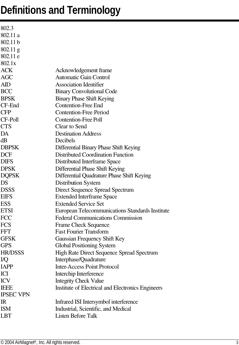 © 2004 AirMagnet®, Inc. All rights reserved. 3   Definitions and Terminology 802.3 802.11 a 802.11 b 802.11 g 802.11 e 802.1x ACK       Acknowledgement frame  AGC       Automatic Gain Control  AID       Association Identifier  BCC       Binary Convolutional Code  BPSK       Binary Phase Shift Keying  CF-End     Contention-Free End  CFP       Contention-Free Period  CF-Poll     Contention-Free Poll   CTS       Clear to Send  DA       Destination Address  dB       Decibels  DBPSK     Differential Binary Phase Shift Keying  DCF       Distributed Coordination Function  DIFS       Distributed Interframe Space  DPSK      Differential Phase Shift Keying  DQPSK     Differential Quadrature Phase Shift Keying  DS       Distribution System  DSSS       Direct Sequence Spread Spectrum  EIFS       Extended Interframe Space  ESS       Extended Service Set  ETSI       European Telecommunications Standards Institute  FCC       Federal Communications Commission  FCS       Frame Check Sequence  FFT       Fast Fourier Transform  GFSK      Gaussian Frequency Shift Key  GPS       Global Positioning System  HR/DSSS     High Rate Direct Sequence Spread Spectrum  I/Q       Interphase/Quadrature  IAPP       Inter-Access Point Protocol  ICI       Interchip Interference  ICV       Integrity Check Value  IEEE       Institute of Electrical and Electronics Engineers  IPSEC VPN     IR       Infrared ISI Intersymbol interference  ISM       Industrial, Scientific, and Medical  LBT       Listen Before Talk  