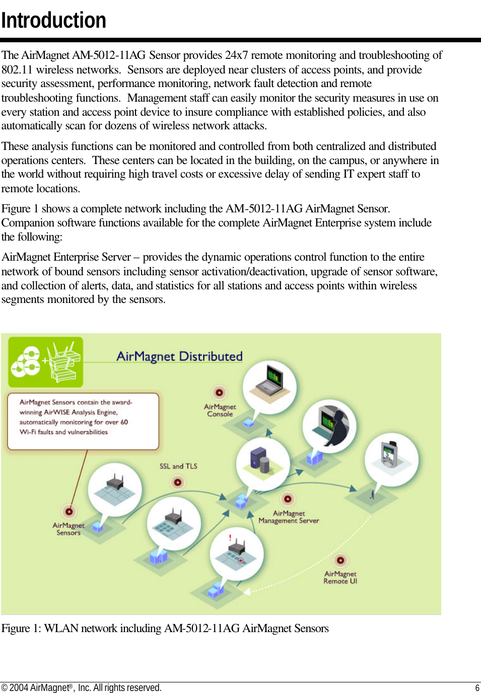 © 2004 AirMagnet®, Inc. All rights reserved. 6   Introduction The AirMagnet AM-5012-11AG Sensor provides 24x7 remote monitoring and troubleshooting of 802.11 wireless networks.  Sensors are deployed near clusters of access points, and provide security assessment, performance monitoring, network fault detection and remote troubleshooting functions.  Management staff can easily monitor the security measures in use on every station and access point device to insure compliance with established policies, and also automatically scan for dozens of wireless network attacks. These analysis functions can be monitored and controlled from both centralized and distributed operations centers.  These centers can be located in the building, on the campus, or anywhere in the world without requiring high travel costs or excessive delay of sending IT expert staff to remote locations.    Figure 1 shows a complete network including the AM-5012-11AG AirMagnet Sensor.  Companion software functions available for the complete AirMagnet Enterprise system include the following: AirMagnet Enterprise Server – provides the dynamic operations control function to the entire network of bound sensors including sensor activation/deactivation, upgrade of sensor software, and collection of alerts, data, and statistics for all stations and access points within wireless segments monitored by the sensors.   Figure 1: WLAN network including AM-5012-11AG AirMagnet Sensors 