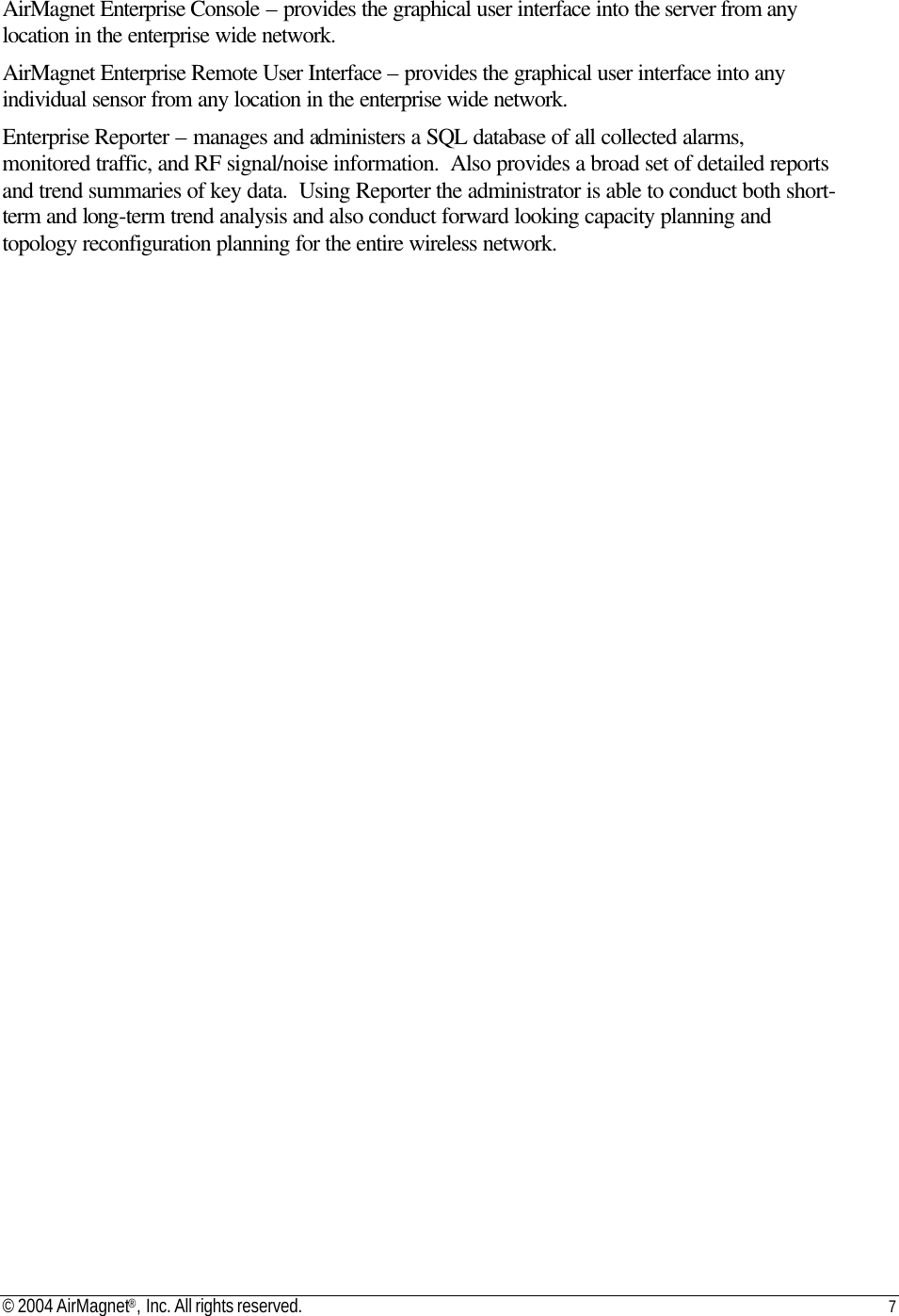 © 2004 AirMagnet®, Inc. All rights reserved. 7   AirMagnet Enterprise Console – provides the graphical user interface into the server from any location in the enterprise wide network. AirMagnet Enterprise Remote User Interface – provides the graphical user interface into any individual sensor from any location in the enterprise wide network. Enterprise Reporter – manages and administers a SQL database of all collected alarms, monitored traffic, and RF signal/noise information.  Also provides a broad set of detailed reports and trend summaries of key data.  Using Reporter the administrator is able to conduct both short-term and long-term trend analysis and also conduct forward looking capacity planning and topology reconfiguration planning for the entire wireless network. 