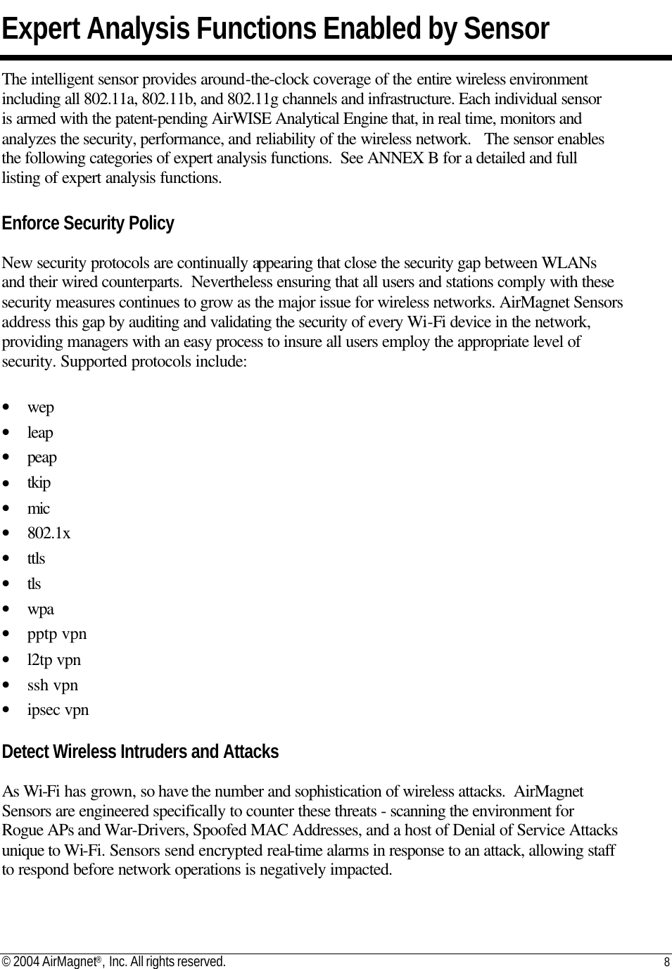 © 2004 AirMagnet®, Inc. All rights reserved. 8   Expert Analysis Functions Enabled by Sensor The intelligent sensor provides around-the-clock coverage of the entire wireless environment including all 802.11a, 802.11b, and 802.11g channels and infrastructure. Each individual sensor is armed with the patent-pending AirWISE Analytical Engine that, in real time, monitors and analyzes the security, performance, and reliability of the wireless network.   The sensor enables the following categories of expert analysis functions.  See ANNEX B for a detailed and full listing of expert analysis functions.    Enforce Security Policy  New security protocols are continually appearing that close the security gap between WLANs and their wired counterparts.  Nevertheless ensuring that all users and stations comply with these security measures continues to grow as the major issue for wireless networks. AirMagnet Sensors address this gap by auditing and validating the security of every Wi-Fi device in the network, providing managers with an easy process to insure all users employ the appropriate level of security. Supported protocols include:  • wep • leap • peap • tkip • mic • 802.1x • ttls • tls • wpa • pptp vpn • l2tp vpn • ssh vpn • ipsec vpn  Detect Wireless Intruders and Attacks  As Wi-Fi has grown, so have the number and sophistication of wireless attacks.  AirMagnet Sensors are engineered specifically to counter these threats - scanning the environment for Rogue APs and War-Drivers, Spoofed MAC Addresses, and a host of Denial of Service Attacks unique to Wi-Fi. Sensors send encrypted real-time alarms in response to an attack, allowing staff to respond before network operations is negatively impacted.  