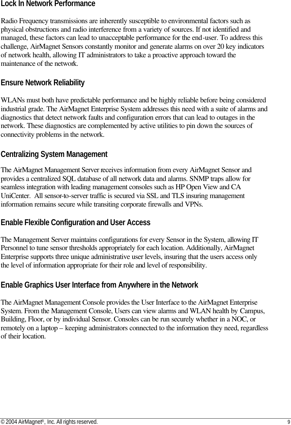© 2004 AirMagnet®, Inc. All rights reserved. 9   Lock In Network Performance  Radio Frequency transmissions are inherently susceptible to environmental factors such as physical obstructions and radio interference from a variety of sources. If not identified and managed, these factors can lead to unacceptable performance for the end-user. To address this challenge, AirMagnet Sensors constantly monitor and generate alarms on over 20 key indicators of network health, allowing IT administrators to take a proactive approach toward the maintenance of the network.  Ensure Network Reliability  WLANs must both have predictable performance and be highly reliable before being considered industrial grade. The AirMagnet Enterprise System addresses this need with a suite of alarms and diagnostics that detect network faults and configuration errors that can lead to outages in the network. These diagnostics are complemented by active utilities to pin down the sources of connectivity problems in the network.  Centralizing System Management  The AirMagnet Management Server receives information from every AirMagnet Sensor and provides a centralized SQL database of all network data and alarms. SNMP traps allow for seamless integration with leading management consoles such as HP Open View and CA UniCenter.  All sensor-to-server traffic is secured via SSL and TLS insuring management information remains secure while transiting corporate firewalls and VPNs.  Enable Flexible Configuration and User Access  The Management Server maintains configurations for every Sensor in the System, allowing IT Personnel to tune sensor thresholds appropriately for each location. Additionally, AirMagnet Enterprise supports three unique administrative user levels, insuring that the users access only the level of information appropriate for their role and level of responsibility.  Enable Graphics User Interface from Anywhere in the Network  The AirMagnet Management Console provides the User Interface to the AirMagnet Enterprise System. From the Management Console, Users can view alarms and WLAN health by Campus, Building, Floor, or by individual Sensor. Consoles can be run securely whether in a NOC, or remotely on a laptop – keeping administrators connected to the information they need, regardless of their location. 