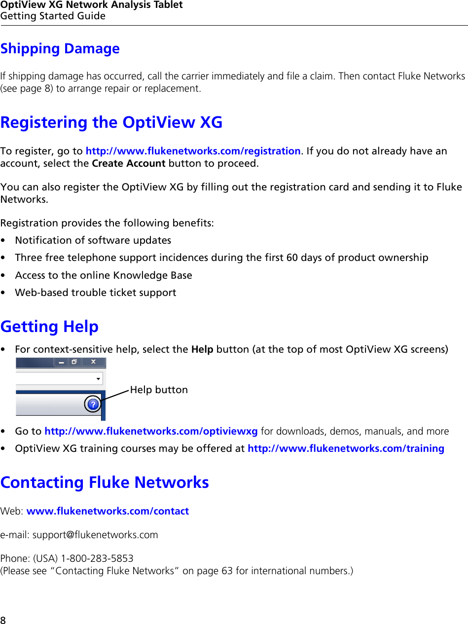 8OptiView XG Network Analysis TabletGetting Started GuideShipping DamageIf shipping damage has occurred, call the carrier immediately and file a claim. Then contact Fluke Networks (see page 8) to arrange repair or replacement.Registering the OptiView XGTo register, go to http://www.flukenetworks.com/registration. If you do not already have an account, select the Create Account button to proceed.You can also register the OptiView XG by filling out the registration card and sending it to Fluke Networks.Registration provides the following benefits:•  Notification of software updates•  Three free telephone support incidences during the first 60 days of product ownership•  Access to the online Knowledge Base•  Web-based trouble ticket supportGetting Help•  For context-sensitive help, select the Help button (at the top of most OptiView XG screens)• Go to http://www.flukenetworks.com/optiviewxg for downloads, demos, manuals, and more •  OptiView XG training courses may be offered at http://www.flukenetworks.com/trainingContacting Fluke NetworksWeb: www.flukenetworks.com/contacte-mail: support@flukenetworks.comPhone: (USA) 1-800-283-5853  (Please see “Contacting Fluke Networks” on page 63 for international numbers.)Help button