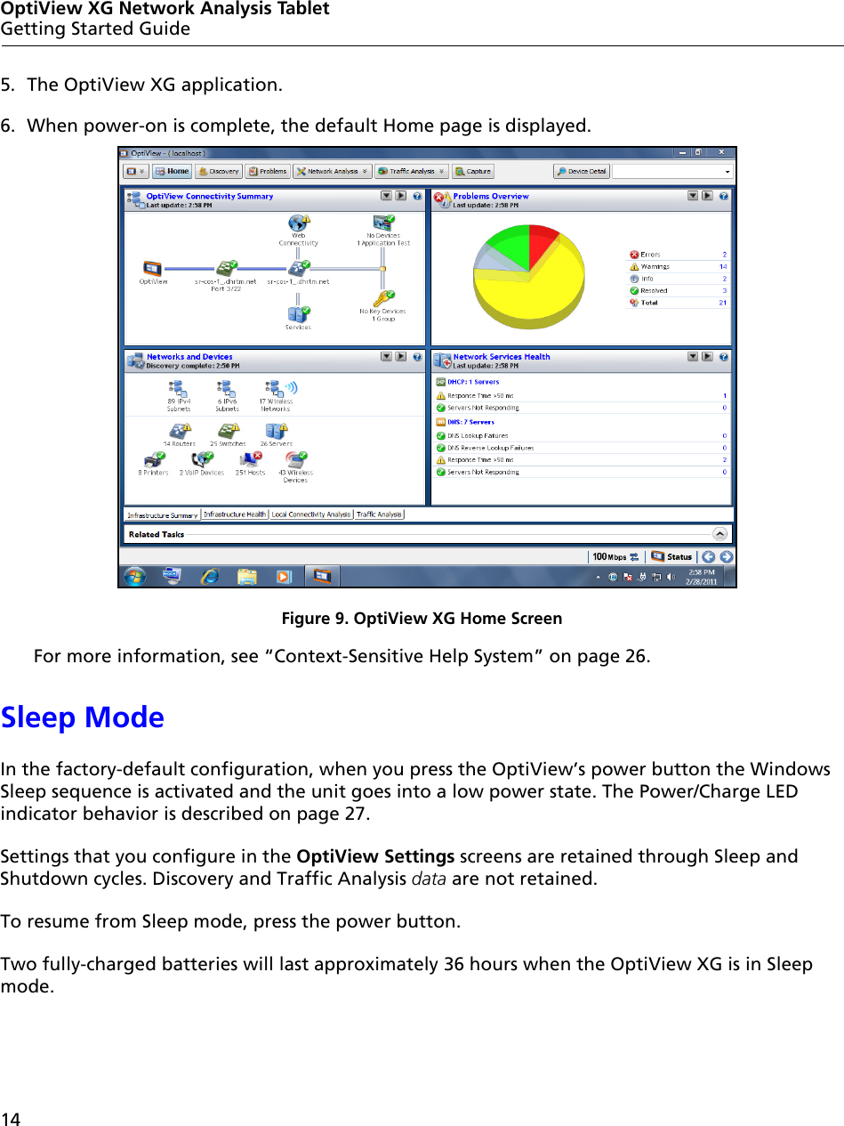 14OptiView XG Network Analysis TabletGetting Started Guide5. The OptiView XG application.6. When power-on is complete, the default Home page is displayed.Figure 9. OptiView XG Home ScreenFor more information, see “Context-Sensitive Help System” on page 26.Sleep ModeIn the factory-default configuration, when you press the OptiView’s power button the Windows Sleep sequence is activated and the unit goes into a low power state. The Power/Charge LED indicator behavior is described on page 27.Settings that you configure in the OptiView Settings screens are retained through Sleep and Shutdown cycles. Discovery and Traffic Analysis data are not retained.To resume from Sleep mode, press the power button. Two fully-charged batteries will last approximately 36 hours when the OptiView XG is in Sleep mode.