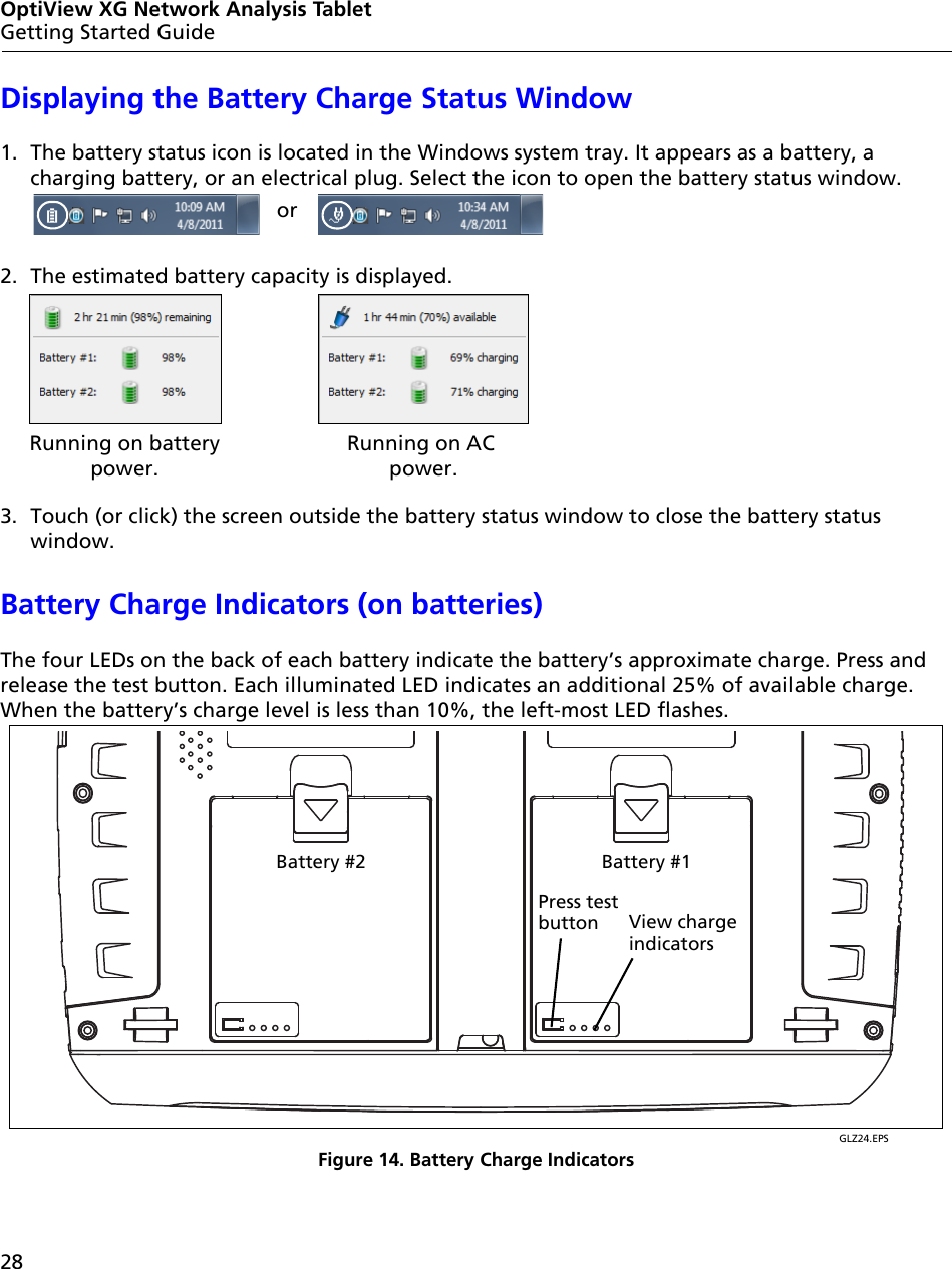 28OptiView XG Network Analysis TabletGetting Started GuideDisplaying the Battery Charge Status Window1. The battery status icon is located in the Windows system tray. It appears as a battery, a charging battery, or an electrical plug. Select the icon to open the battery status window.2. The estimated battery capacity is displayed. 3. Touch (or click) the screen outside the battery status window to close the battery status window.Battery Charge Indicators (on batteries)The four LEDs on the back of each battery indicate the battery’s approximate charge. Press and release the test button. Each illuminated LED indicates an additional 25% of available charge. When the battery’s charge level is less than 10%, the left-most LED flashes.GLZ24.EPSFigure 14. Battery Charge IndicatorsorRunning on batterypower.Running on AC power.Press testbutton View chargeindicatorsBattery #2 Battery #1