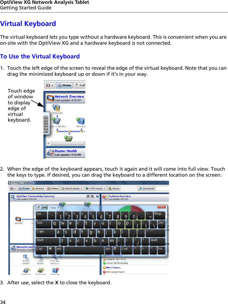 34OptiView XG Network Analysis TabletGetting Started GuideVirtual KeyboardThe virtual keyboard lets you type without a hardware keyboard. This is convenient when you are on-site with the OptiView XG and a hardware keyboard is not connected.To Use the Virtual Keyboard1. Touch the left edge of the screen to reveal the edge of the virtual keyboard. Note that you can drag the minimized keyboard up or down if it’s in your way.2. When the edge of the keyboard appears, touch it again and it will come into full view. Touch the keys to type. If desired, you can drag the keyboard to a different location on the screen.3. After use, select the X to close the keyboard.Touch edgeof windowto displayedge of virtual keyboard.