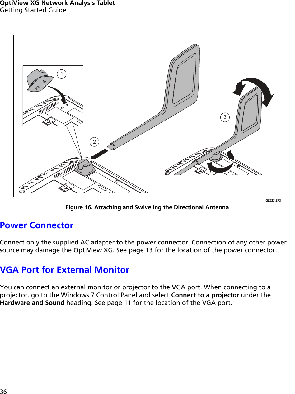 36OptiView XG Network Analysis TabletGetting Started GuideGLZ23.EPSFigure 16. Attaching and Swiveling the Directional AntennaPower ConnectorConnect only the supplied AC adapter to the power connector. Connection of any other power source may damage the OptiView XG. See page 13 for the location of the power connector.VGA Port for External MonitorYou can connect an external monitor or projector to the VGA port. When connecting to a projector, go to the Windows 7 Control Panel and select Connect to a projector under the Hardware and Sound heading. See page 11 for the location of the VGA port. 123