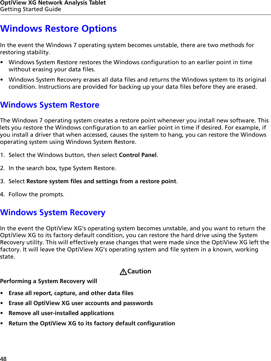 48OptiView XG Network Analysis TabletGetting Started GuideWindows Restore OptionsIn the event the Windows 7 operating system becomes unstable, there are two methods for restoring stability. •  Windows System Restore restores the Windows configuration to an earlier point in time without erasing your data files. •  Windows System Recovery erases all data files and returns the Windows system to its original condition. Instructions are provided for backing up your data files before they are erased.Windows System RestoreThe Windows 7 operating system creates a restore point whenever you install new software. This lets you restore the Windows configuration to an earlier point in time if desired. For example, if you install a driver that when accessed, causes the system to hang, you can restore the Windows operating system using Windows System Restore. 1. Select the Windows button, then select Control Panel.2. In the search box, type System Restore.3. Select Restore system files and settings from a restore point.4. Follow the prompts.Windows System RecoveryIn the event the OptiView XG’s operating system becomes unstable, and you want to return the OptiView XG to its factory default condition, you can restore the hard drive using the System Recovery utility. This will effectively erase changes that were made since the OptiView XG left the factory. It will leave the OptiView XG’s operating system and file system in a known, working state.CautionPerforming a System Recovery will•  Erase all report, capture, and other data files•  Erase all OptiView XG user accounts and passwords•  Remove all user-installed applications•  Return the OptiView XG to its factory default configuration