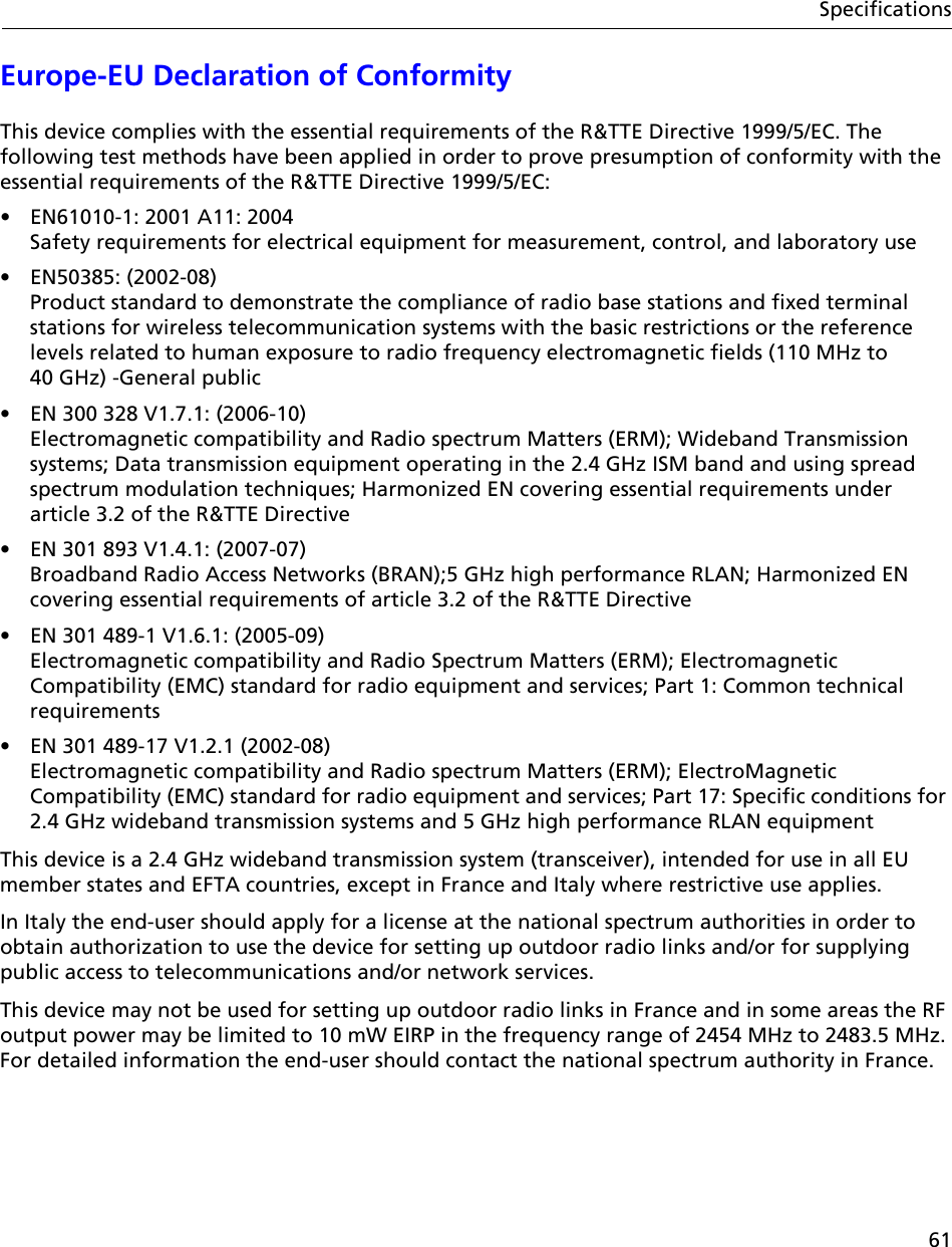 61SpecificationsEurope-EU Declaration of ConformityThis device complies with the essential requirements of the R&amp;TTE Directive 1999/5/EC. The following test methods have been applied in order to prove presumption of conformity with the essential requirements of the R&amp;TTE Directive 1999/5/EC: •  EN61010-1: 2001 A11: 2004  Safety requirements for electrical equipment for measurement, control, and laboratory use• EN50385: (2002-08)  Product standard to demonstrate the compliance of radio base stations and fixed terminal stations for wireless telecommunication systems with the basic restrictions or the reference levels related to human exposure to radio frequency electromagnetic fields (110 MHz to 40 GHz) -General public •  EN 300 328 V1.7.1: (2006-10)  Electromagnetic compatibility and Radio spectrum Matters (ERM); Wideband Transmission systems; Data transmission equipment operating in the 2.4 GHz ISM band and using spread spectrum modulation techniques; Harmonized EN covering essential requirements under article 3.2 of the R&amp;TTE Directive •  EN 301 893 V1.4.1: (2007-07)  Broadband Radio Access Networks (BRAN);5 GHz high performance RLAN; Harmonized EN covering essential requirements of article 3.2 of the R&amp;TTE Directive •  EN 301 489-1 V1.6.1: (2005-09)  Electromagnetic compatibility and Radio Spectrum Matters (ERM); Electromagnetic Compatibility (EMC) standard for radio equipment and services; Part 1: Common technical requirements •  EN 301 489-17 V1.2.1 (2002-08)  Electromagnetic compatibility and Radio spectrum Matters (ERM); ElectroMagnetic Compatibility (EMC) standard for radio equipment and services; Part 17: Specific conditions for 2.4 GHz wideband transmission systems and 5 GHz high performance RLAN equipment This device is a 2.4 GHz wideband transmission system (transceiver), intended for use in all EU member states and EFTA countries, except in France and Italy where restrictive use applies. In Italy the end-user should apply for a license at the national spectrum authorities in order to obtain authorization to use the device for setting up outdoor radio links and/or for supplying public access to telecommunications and/or network services. This device may not be used for setting up outdoor radio links in France and in some areas the RF output power may be limited to 10 mW EIRP in the frequency range of 2454 MHz to 2483.5 MHz. For detailed information the end-user should contact the national spectrum authority in France.