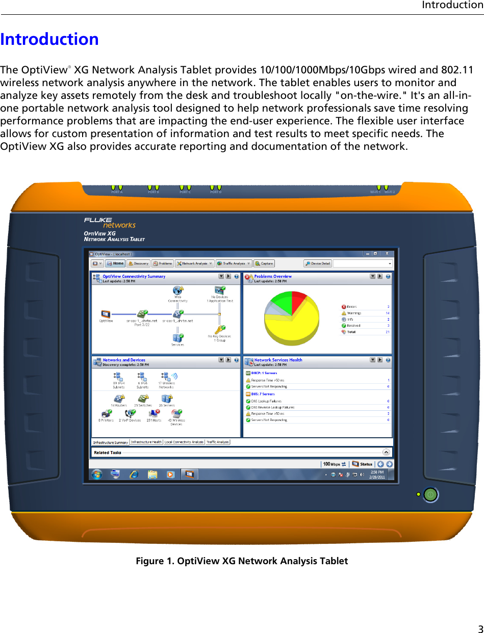 3IntroductionIntroductionThe OptiView XG Network Analysis Tablet provides 10/100/1000Mbps/10Gbps wired and 802.11 wireless network analysis anywhere in the network. The tablet enables users to monitor and analyze key assets remotely from the desk and troubleshoot locally &quot;on-the-wire.&quot; It&apos;s an all-in-one portable network analysis tool designed to help network professionals save time resolving performance problems that are impacting the end-user experience. The flexible user interface allows for custom presentation of information and test results to meet specific needs. The OptiView XG also provides accurate reporting and documentation of the network.Figure 1. OptiView XG Network Analysis TabletOPTIVIEWNETWORK ANALYSIS TABLETXGPORT A PORT C PORT DPORT B Wi-Fi 2Wi-Fi 1