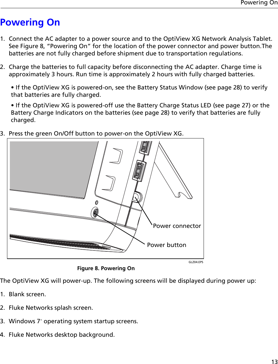 13Powering OnPowering On1. Connect the AC adapter to a power source and to the OptiView XG Network Analysis Tablet. See Figure 8, “Powering On” for the location of the power connector and power button.The batteries are not fully charged before shipment due to transportation regulations.2. Charge the batteries to full capacity before disconnecting the AC adapter. Charge time is approximately 3 hours. Run time is approximately 2 hours with fully charged batteries.• If the OptiView XG is powered-on, see the Battery Status Window (see page 28) to verify that batteries are fully charged.• If the OptiView XG is powered-off use the Battery Charge Status LED (see page 27) or the Battery Charge Indicators on the batteries (see page 28) to verify that batteries are fully charged.3. Press the green On/Off button to power-on the OptiView XG. GLZ04.EPSFigure 8. Powering OnThe OptiView XG will power-up. The following screens will be displayed during power up: 1. Blank screen.2. Fluke Networks splash screen.3. Windows 7 operating system startup screens.4. Fluke Networks desktop background.Power buttonPower connector