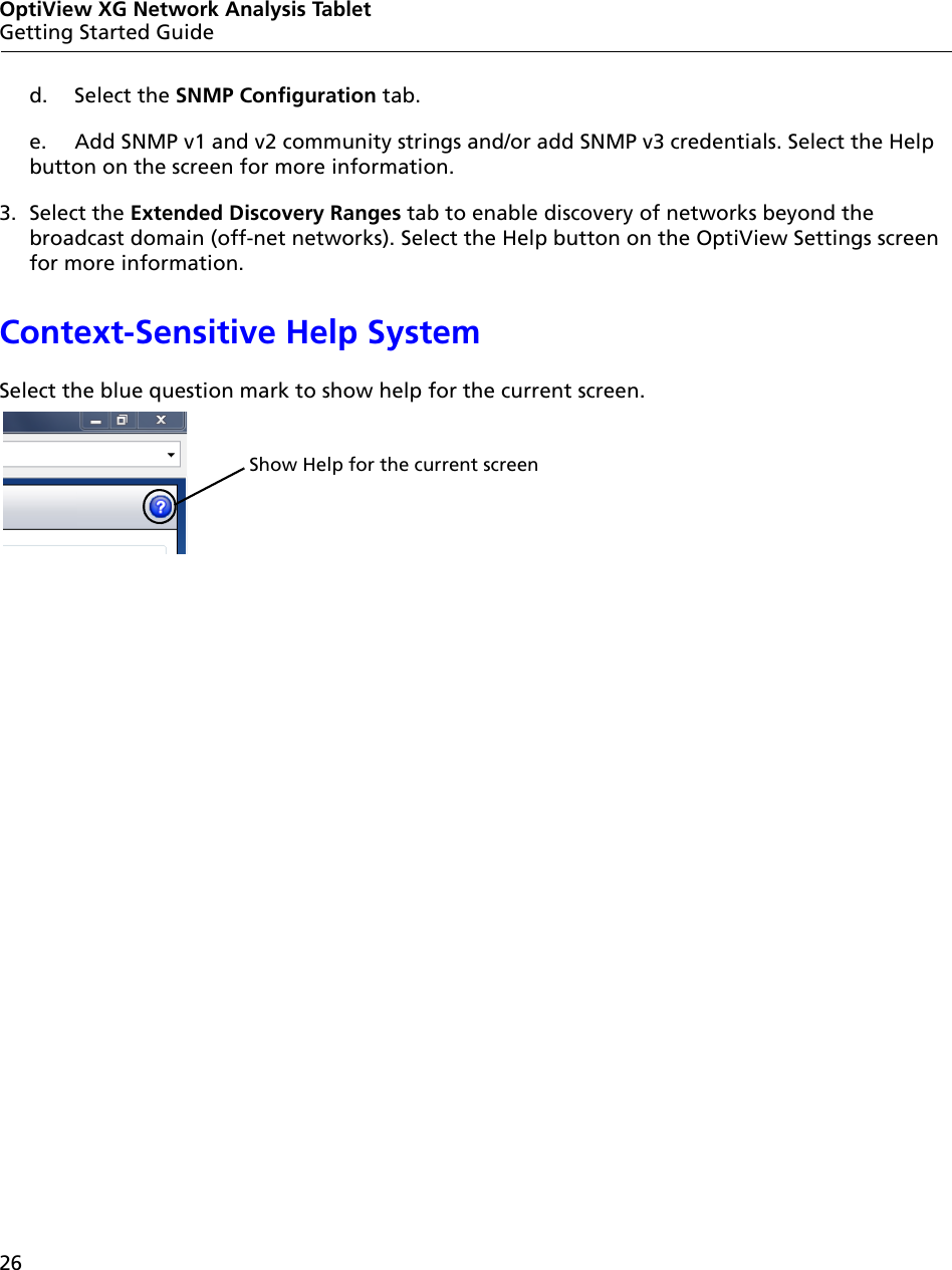 26OptiView XG Network Analysis TabletGetting Started Guided. Select the SNMP Configuration tab.e. Add SNMP v1 and v2 community strings and/or add SNMP v3 credentials. Select the Help button on the screen for more information.3. Select the Extended Discovery Ranges tab to enable discovery of networks beyond the broadcast domain (off-net networks). Select the Help button on the OptiView Settings screen for more information.Context-Sensitive Help SystemSelect the blue question mark to show help for the current screen.Show Help for the current screen