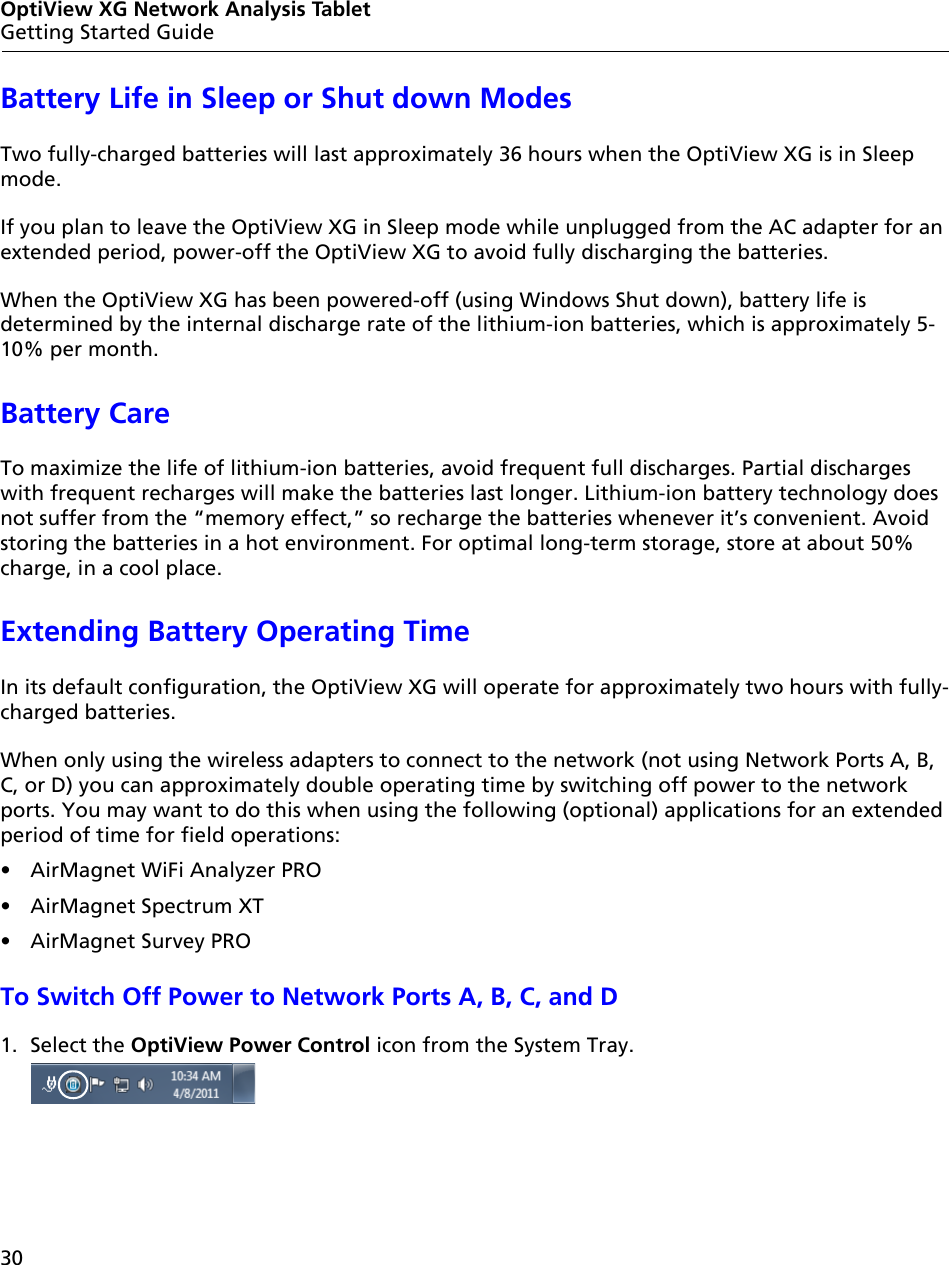 30OptiView XG Network Analysis TabletGetting Started GuideBattery Life in Sleep or Shut down ModesTwo fully-charged batteries will last approximately 36 hours when the OptiView XG is in Sleep mode.If you plan to leave the OptiView XG in Sleep mode while unplugged from the AC adapter for an extended period, power-off the OptiView XG to avoid fully discharging the batteries. When the OptiView XG has been powered-off (using Windows Shut down), battery life is determined by the internal discharge rate of the lithium-ion batteries, which is approximately 5-10% per month.Battery CareTo maximize the life of lithium-ion batteries, avoid frequent full discharges. Partial discharges with frequent recharges will make the batteries last longer. Lithium-ion battery technology does not suffer from the “memory effect,” so recharge the batteries whenever it’s convenient. Avoid storing the batteries in a hot environment. For optimal long-term storage, store at about 50% charge, in a cool place.Extending Battery Operating TimeIn its default configuration, the OptiView XG will operate for approximately two hours with fully-charged batteries. When only using the wireless adapters to connect to the network (not using Network Ports A, B, C, or D) you can approximately double operating time by switching off power to the network ports. You may want to do this when using the following (optional) applications for an extended period of time for field operations: •  AirMagnet WiFi Analyzer PRO• AirMagnet Spectrum XT• AirMagnet Survey PROTo Switch Off Power to Network Ports A, B, C, and D1. Select the OptiView Power Control icon from the System Tray.