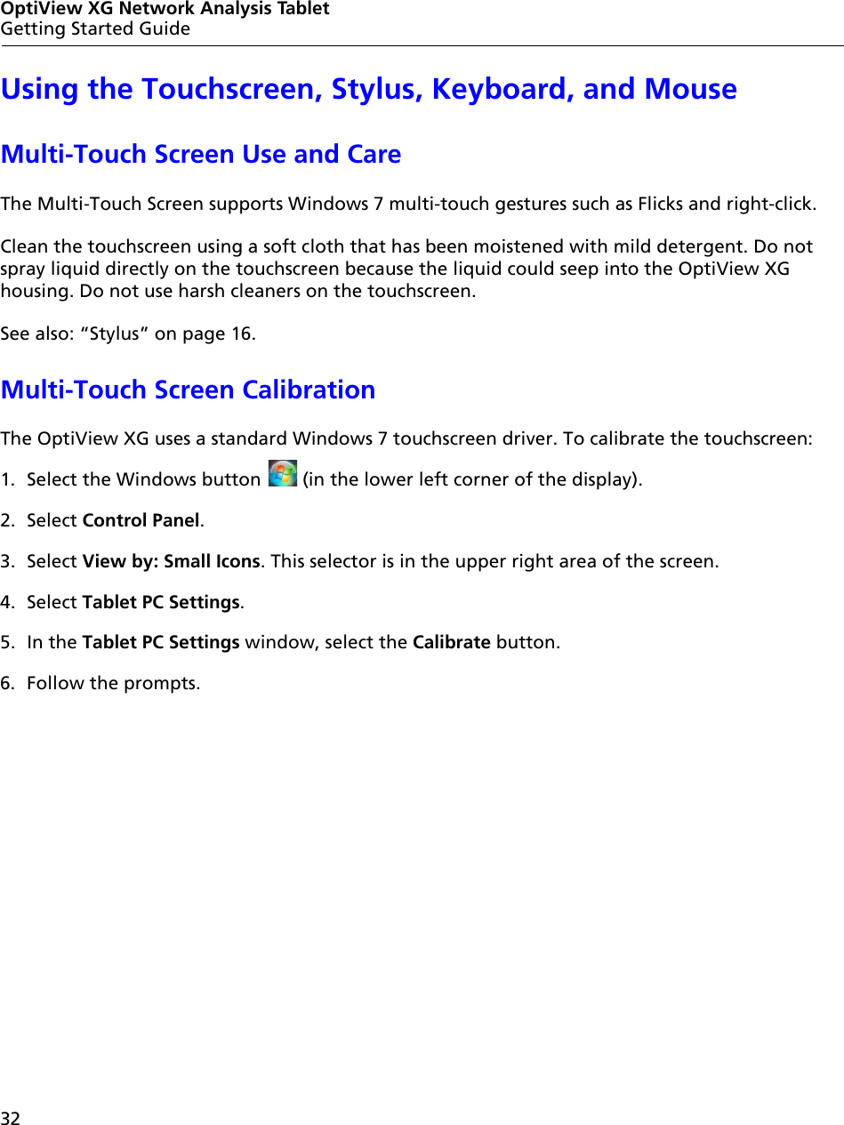 32OptiView XG Network Analysis TabletGetting Started GuideUsing the Touchscreen, Stylus, Keyboard, and MouseMulti-Touch Screen Use and CareThe Multi-Touch Screen supports Windows 7 multi-touch gestures such as Flicks and right-click.Clean the touchscreen using a soft cloth that has been moistened with mild detergent. Do not spray liquid directly on the touchscreen because the liquid could seep into the OptiView XG housing. Do not use harsh cleaners on the touchscreen. See also: “Stylus” on page 16.Multi-Touch Screen CalibrationThe OptiView XG uses a standard Windows 7 touchscreen driver. To calibrate the touchscreen:1. Select the Windows button   (in the lower left corner of the display).2. Select Control Panel.3. Select View by: Small Icons. This selector is in the upper right area of the screen.4. Select Tablet PC Settings. 5. In the Tablet PC Settings window, select the Calibrate button.6. Follow the prompts.