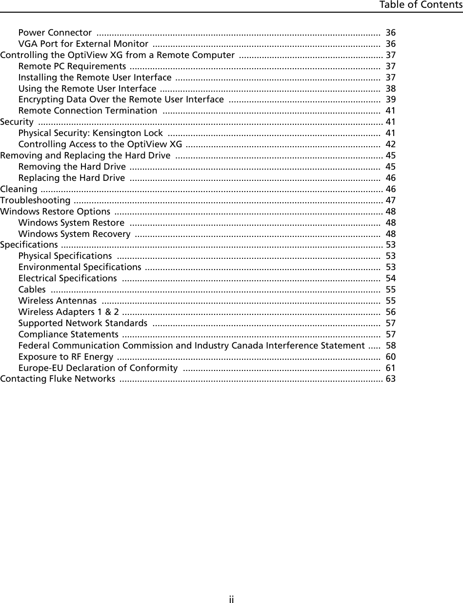 Table of ContentsiiPower Connector  ................................................................................................................ 36VGA Port for External Monitor  ..........................................................................................  36Controlling the OptiView XG from a Remote Computer  ......................................................... 37Remote PC Requirements ...................................................................................................  37Installing the Remote User Interface .................................................................................  37Using the Remote User Interface .......................................................................................  38Encrypting Data Over the Remote User Interface  ............................................................  39Remote Connection Termination  ......................................................................................  41Security ........................................................................................................................................ 41Physical Security: Kensington Lock  ....................................................................................  41Controlling Access to the OptiView XG .............................................................................  42Removing and Replacing the Hard Drive  .................................................................................. 45Removing the Hard Drive ...................................................................................................  45Replacing the Hard Drive  ...................................................................................................  46Cleaning ....................................................................................................................................... 46Troubleshooting .......................................................................................................................... 47Windows Restore Options  .......................................................................................................... 48Windows System Restore  ...................................................................................................  48Windows System Recovery  .................................................................................................  48Specifications ............................................................................................................................... 53Physical Specifications  ........................................................................................................ 53Environmental Specifications .............................................................................................  53Electrical Specifications  ...................................................................................................... 54Cables ..................................................................................................................................  55Wireless Antennas  .............................................................................................................. 55Wireless Adapters 1 &amp; 2 ......................................................................................................  56Supported Network Standards  ..........................................................................................  57Compliance Statements ......................................................................................................  57Federal Communication Commission and Industry Canada Interference Statement .....  58Exposure to RF Energy ........................................................................................................  60Europe-EU Declaration of Conformity  ..............................................................................  61Contacting Fluke Networks  ........................................................................................................ 63