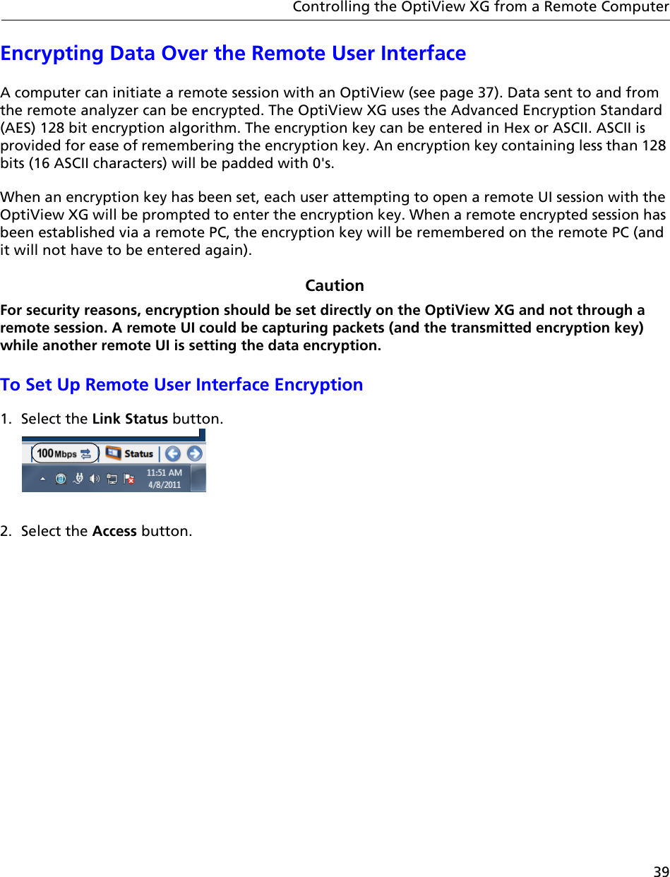 39Controlling the OptiView XG from a Remote ComputerEncrypting Data Over the Remote User InterfaceA computer can initiate a remote session with an OptiView (see page 37). Data sent to and from the remote analyzer can be encrypted. The OptiView XG uses the Advanced Encryption Standard (AES) 128 bit encryption algorithm. The encryption key can be entered in Hex or ASCII. ASCII is provided for ease of remembering the encryption key. An encryption key containing less than 128 bits (16 ASCII characters) will be padded with 0&apos;s. When an encryption key has been set, each user attempting to open a remote UI session with the OptiView XG will be prompted to enter the encryption key. When a remote encrypted session has been established via a remote PC, the encryption key will be remembered on the remote PC (and it will not have to be entered again).CautionFor security reasons, encryption should be set directly on the OptiView XG and not through a remote session. A remote UI could be capturing packets (and the transmitted encryption key) while another remote UI is setting the data encryption.To Set Up Remote User Interface Encryption1. Select the Link Status button. 2. Select the Access button.