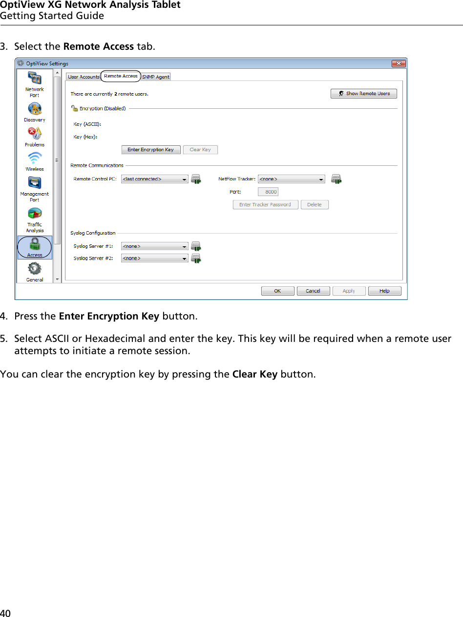 40OptiView XG Network Analysis TabletGetting Started Guide3. Select the Remote Access tab.4. Press the Enter Encryption Key button.5. Select ASCII or Hexadecimal and enter the key. This key will be required when a remote user attempts to initiate a remote session. You can clear the encryption key by pressing the Clear Key button.