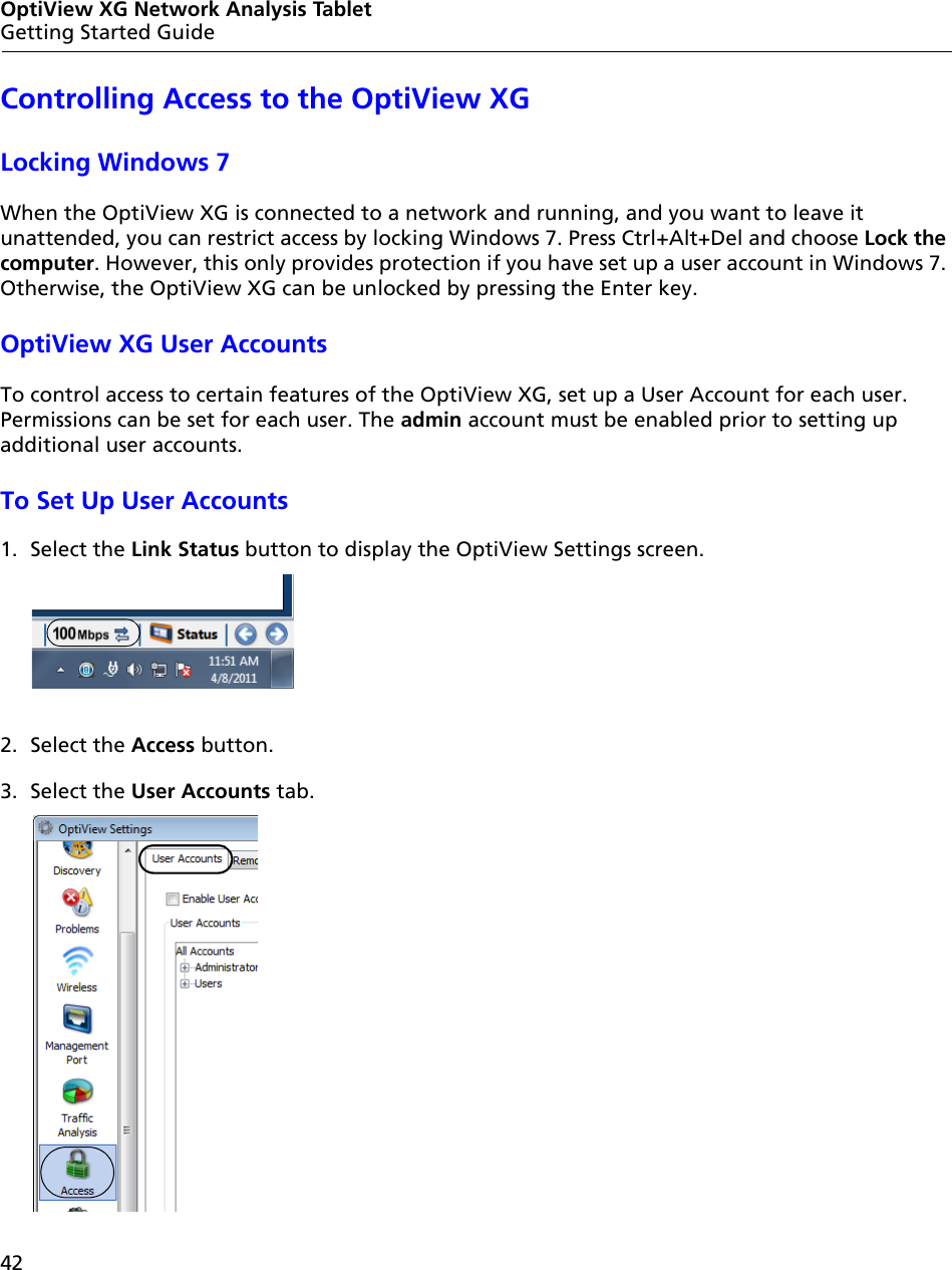 42OptiView XG Network Analysis TabletGetting Started GuideControlling Access to the OptiView XGLocking Windows 7When the OptiView XG is connected to a network and running, and you want to leave it unattended, you can restrict access by locking Windows 7. Press Ctrl+Alt+Del and choose Lock the computer. However, this only provides protection if you have set up a user account in Windows 7. Otherwise, the OptiView XG can be unlocked by pressing the Enter key.OptiView XG User AccountsTo control access to certain features of the OptiView XG, set up a User Account for each user. Permissions can be set for each user. The admin account must be enabled prior to setting up additional user accounts.To Set Up User Accounts1. Select the Link Status button to display the OptiView Settings screen. 2. Select the Access button.3. Select the User Accounts tab.