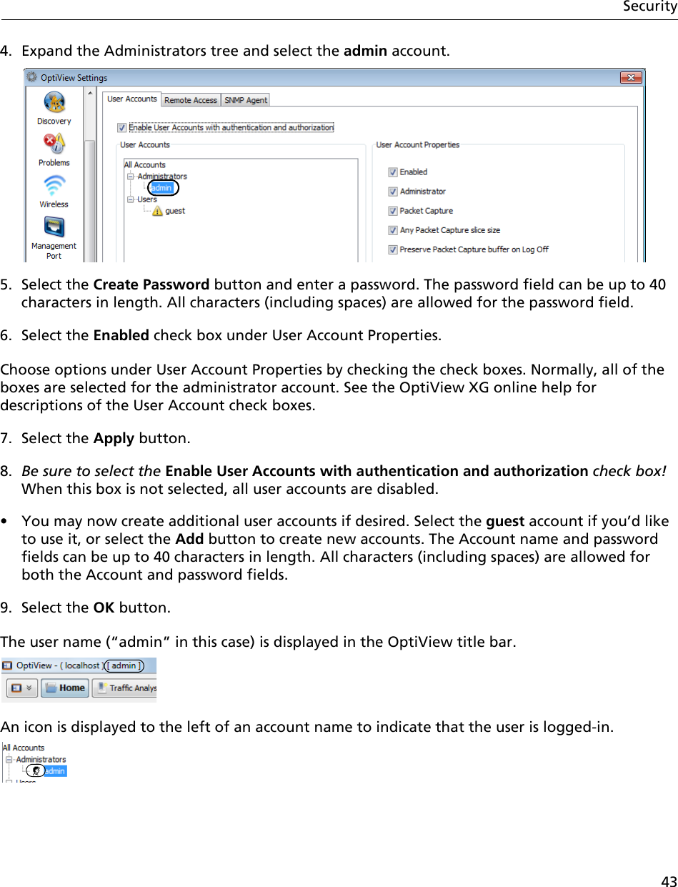 43Security4. Expand the Administrators tree and select the admin account.5. Select the Create Password button and enter a password. The password field can be up to 40 characters in length. All characters (including spaces) are allowed for the password field.6. Select the Enabled check box under User Account Properties.Choose options under User Account Properties by checking the check boxes. Normally, all of the boxes are selected for the administrator account. See the OptiView XG online help for descriptions of the User Account check boxes.7. Select the Apply button.8. Be sure to select the Enable User Accounts with authentication and authorization check box! When this box is not selected, all user accounts are disabled.•  You may now create additional user accounts if desired. Select the guest account if you’d like to use it, or select the Add button to create new accounts. The Account name and password fields can be up to 40 characters in length. All characters (including spaces) are allowed for both the Account and password fields.9. Select the OK button. The user name (“admin” in this case) is displayed in the OptiView title bar. An icon is displayed to the left of an account name to indicate that the user is logged-in.