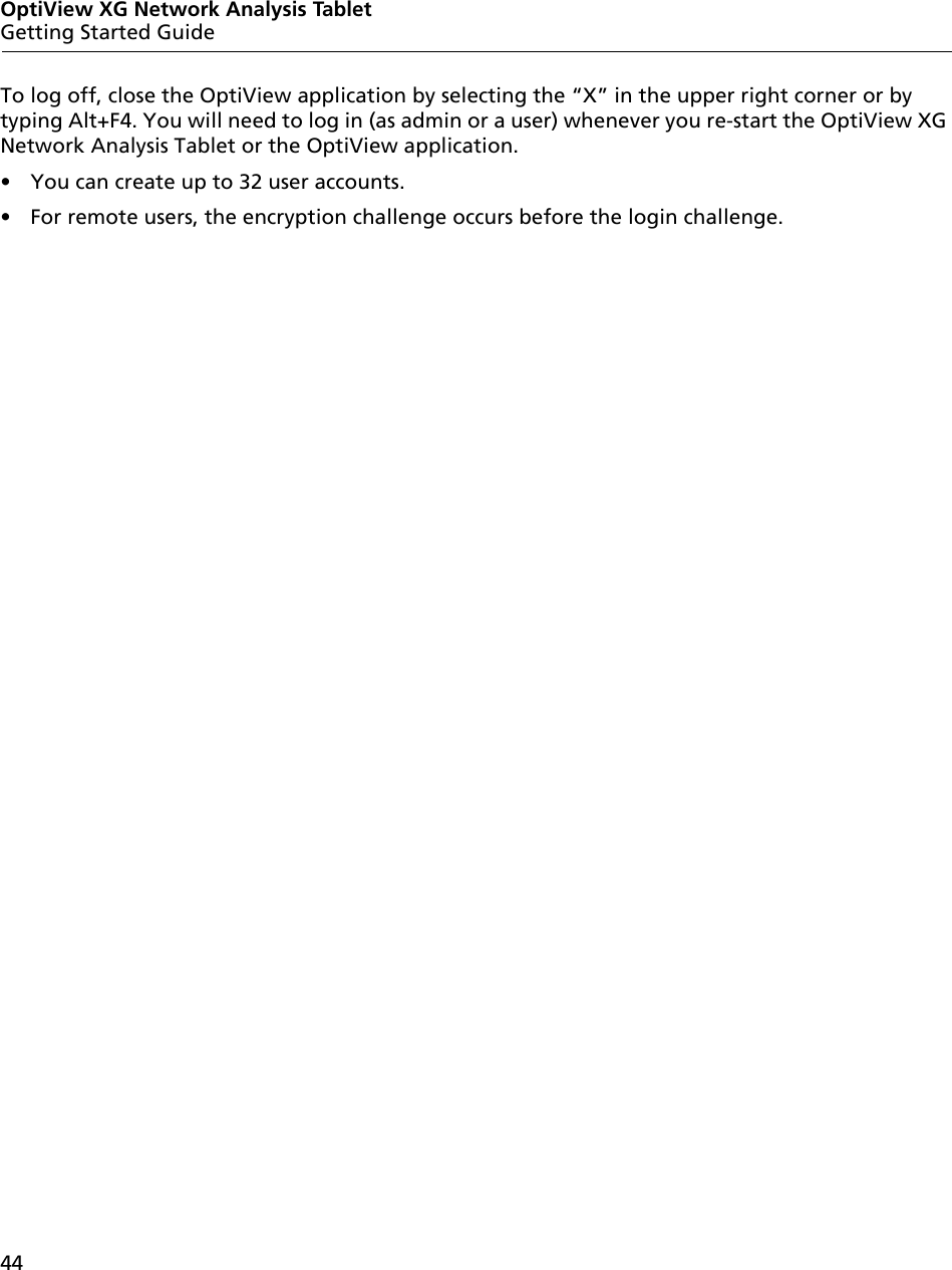 44OptiView XG Network Analysis TabletGetting Started GuideTo log off, close the OptiView application by selecting the “X” in the upper right corner or by typing Alt+F4. You will need to log in (as admin or a user) whenever you re-start the OptiView XG Network Analysis Tablet or the OptiView application.•  You can create up to 32 user accounts.•  For remote users, the encryption challenge occurs before the login challenge.