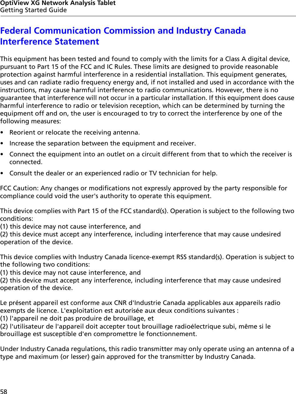 58OptiView XG Network Analysis TabletGetting Started GuideFederal Communication Commission and Industry Canada Interference StatementThis equipment has been tested and found to comply with the limits for a Class A digital device, pursuant to Part 15 of the FCC and IC Rules. These limits are designed to provide reasonable protection against harmful interference in a residential installation. This equipment generates, uses and can radiate radio frequency energy and, if not installed and used in accordance with the instructions, may cause harmful interference to radio communications. However, there is no guarantee that interference will not occur in a particular installation. If this equipment does cause harmful interference to radio or television reception, which can be determined by turning the equipment off and on, the user is encouraged to try to correct the interference by one of the following measures: •  Reorient or relocate the receiving antenna. •  Increase the separation between the equipment and receiver. •  Connect the equipment into an outlet on a circuit different from that to which the receiver is connected. •  Consult the dealer or an experienced radio or TV technician for help. FCC Caution: Any changes or modifications not expressly approved by the party responsible for compliance could void the user&apos;s authority to operate this equipment. This device complies with Part 15 of the FCC standard(s). Operation is subject to the following two conditions:  (1) this device may not cause interference, and  (2) this device must accept any interference, including interference that may cause undesired operation of the device.This device complies with Industry Canada licence-exempt RSS standard(s). Operation is subject to the following two conditions: (1) this device may not cause interference, and  (2) this device must accept any interference, including interference that may cause undesired operation of the device.Le présent appareil est conforme aux CNR d&apos;Industrie Canada applicables aux appareils radio exempts de licence. L&apos;exploitation est autorisée aux deux conditions suivantes :  (1) l&apos;appareil ne doit pas produire de brouillage, et  (2) l&apos;utilisateur de l&apos;appareil doit accepter tout brouillage radioélectrique subi, même si le brouillage est susceptible d&apos;en compromettre le fonctionnement.Under Industry Canada regulations, this radio transmitter may only operate using an antenna of a type and maximum (or lesser) gain approved for the transmitter by Industry Canada.