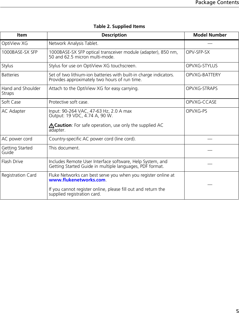 5Package ContentsTable 2. Supplied ItemsItem Description Model NumberOptiView XG Network Analysis Tablet. —1000BASE-SX SFP 1000BASE-SX SFP optical transceiver module (adapter), 850 nm, 50 and 62.5 micron multi-mode.OPV-SFP-SXStylus Stylus for use on OptiView XG touchscreen. OPVXG-STYLUSBatteries Set of two lithium-ion batteries with built-in charge indicators. Provides approximately two hours of run time. OPVXG-BATTERYHand and Shoulder StrapsAttach to the OptiView XG for easy carrying. OPVXG-STRAPSSoft Case Protective soft case. OPVXG-CCASEAC Adapter Input: 90-264 VAC, 47-63 Hz, 2.0 A maxOutput: 19 VDC, 4.74 A, 90 W.  Caution: For safe operation, use only the supplied AC adapter.OPVXG-PSAC power cord Country-specific AC power cord (line cord). —Getting Started GuideThis document. —Flash Drive Includes Remote User Interface software, Help System, and Getting Started Guide in multiple languages, PDF format. —Registration Card Fluke Networks can best serve you when you register online at www.flukenetworks.com.If you cannot register online, please fill out and return the supplied registration card.—