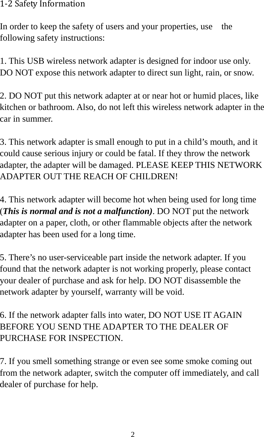 2  1-2 Safety Information In order to keep the safety of users and your properties, use   the following safety instructions:  1. This USB wireless network adapter is designed for indoor use only. DO NOT expose this network adapter to direct sun light, rain, or snow.  2. DO NOT put this network adapter at or near hot or humid places, like kitchen or bathroom. Also, do not left this wireless network adapter in the car in summer.  3. This network adapter is small enough to put in a child’s mouth, and it could cause serious injury or could be fatal. If they throw the network adapter, the adapter will be damaged. PLEASE KEEP THIS NETWORK ADAPTER OUT THE REACH OF CHILDREN!  4. This network adapter will become hot when being used for long time (This is normal and is not a malfunction). DO NOT put the network adapter on a paper, cloth, or other flammable objects after the network adapter has been used for a long time.  5. There’s no user-serviceable part inside the network adapter. If you found that the network adapter is not working properly, please contact your dealer of purchase and ask for help. DO NOT disassemble the network adapter by yourself, warranty will be void.  6. If the network adapter falls into water, DO NOT USE IT AGAIN BEFORE YOU SEND THE ADAPTER TO THE DEALER OF PURCHASE FOR INSPECTION.  7. If you smell something strange or even see some smoke coming out from the network adapter, switch the computer off immediately, and call dealer of purchase for help. 