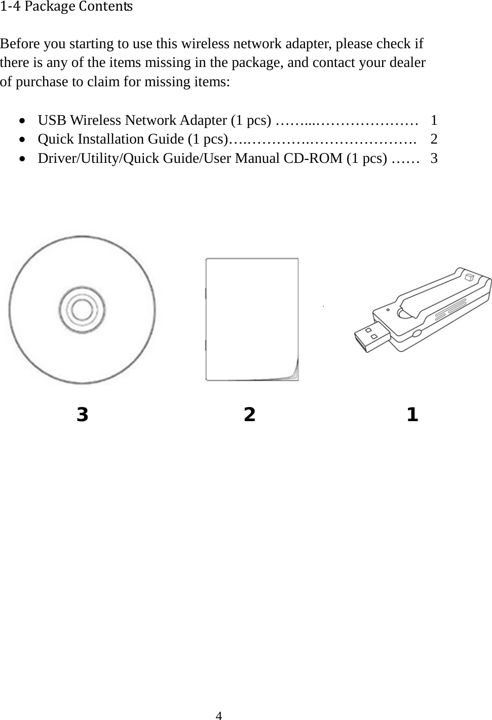 4  1-4 Package Contents Before you starting to use this wireless network adapter, please check if there is any of the items missing in the package, and contact your dealer of purchase to claim for missing items:  • USB Wireless Network Adapter (1 pcs) ……...…………………  1 • Quick Installation Guide (1 pcs)….………….………………….  2 • Driver/Utility/Quick Guide/User Manual CD-ROM (1 pcs) ……   3                   3  2  1 