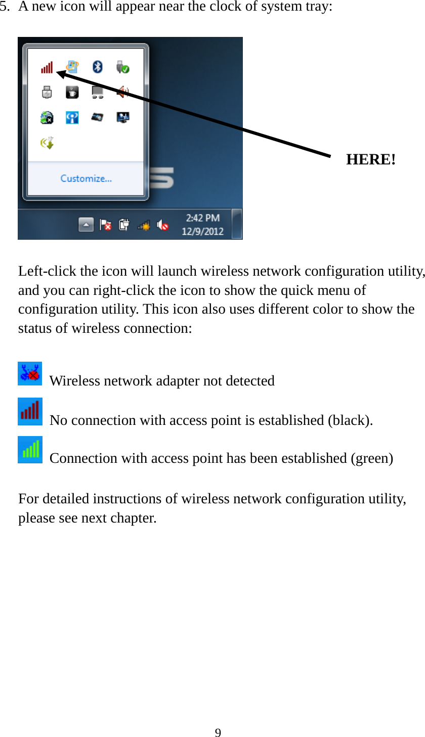 9  5. A new icon will appear near the clock of system tray:    Left-click the icon will launch wireless network configuration utility, and you can right-click the icon to show the quick menu of configuration utility. This icon also uses different color to show the status of wireless connection:   Wireless network adapter not detected  No connection with access point is established (black).  Connection with access point has been established (green)  For detailed instructions of wireless network configuration utility, please see next chapter.           HERE! 