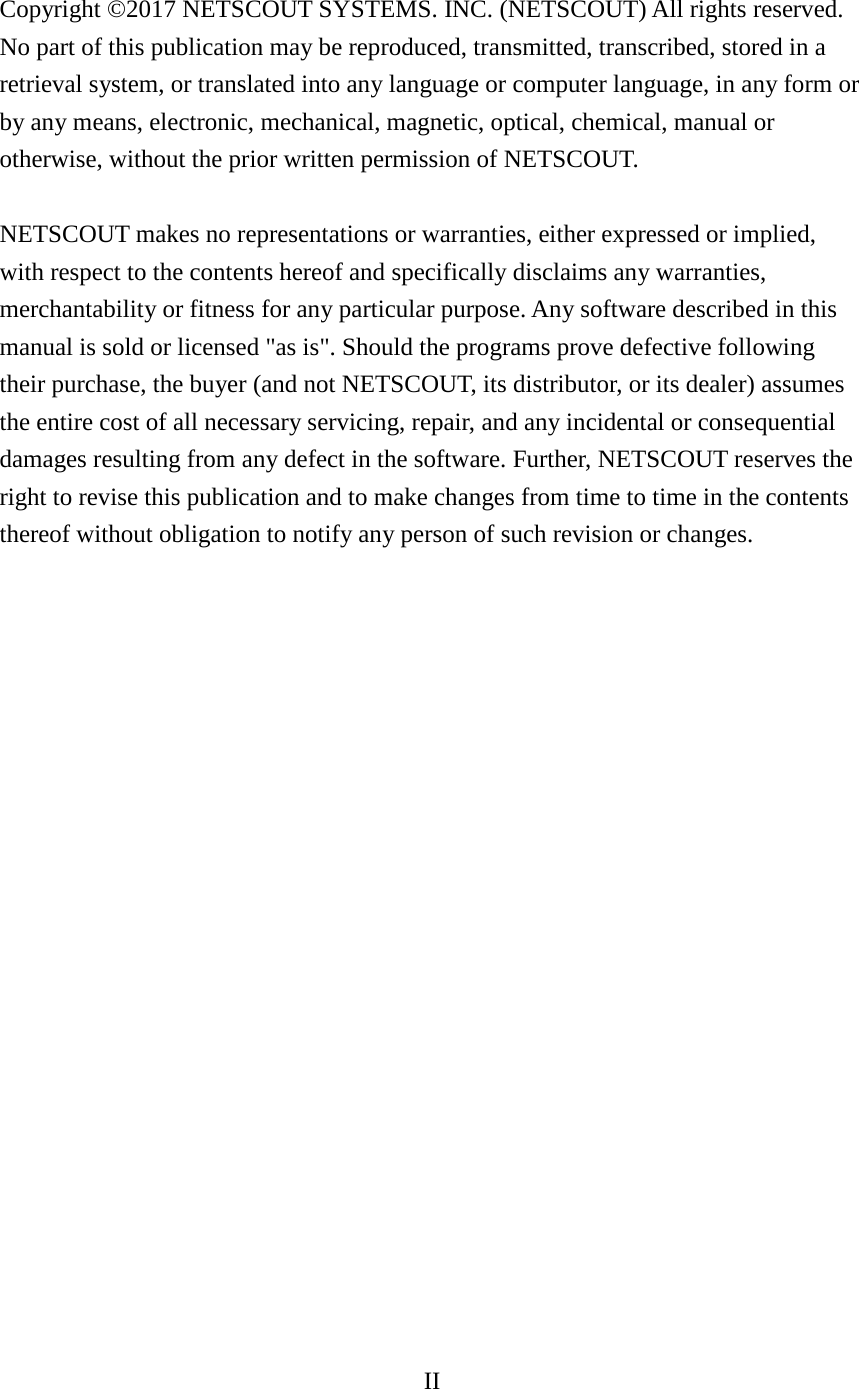 II    Copyright ©2017 NETSCOUT SYSTEMS. INC. (NETSCOUT) All rights reserved. No part of this publication may be reproduced, transmitted, transcribed, stored in a retrieval system, or translated into any language or computer language, in any form or by any means, electronic, mechanical, magnetic, optical, chemical, manual or otherwise, without the prior written permission of NETSCOUT.  NETSCOUT makes no representations or warranties, either expressed or implied, with respect to the contents hereof and specifically disclaims any warranties, merchantability or fitness for any particular purpose. Any software described in this manual is sold or licensed &quot;as is&quot;. Should the programs prove defective following their purchase, the buyer (and not NETSCOUT, its distributor, or its dealer) assumes the entire cost of all necessary servicing, repair, and any incidental or consequential damages resulting from any defect in the software. Further, NETSCOUT reserves the right to revise this publication and to make changes from time to time in the contents thereof without obligation to notify any person of such revision or changes.                      