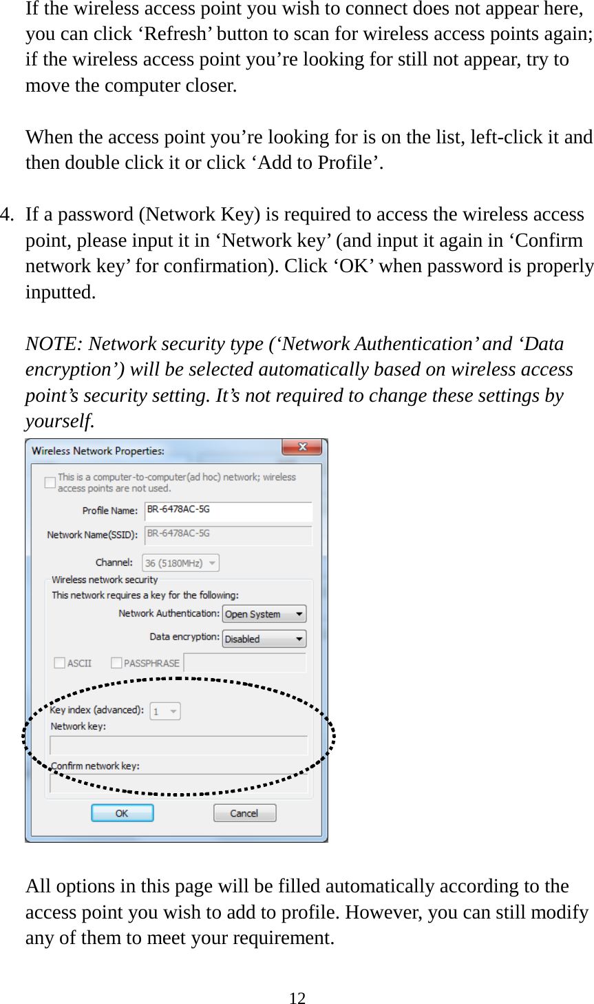 12  If the wireless access point you wish to connect does not appear here, you can click ‘Refresh’ button to scan for wireless access points again; if the wireless access point you’re looking for still not appear, try to move the computer closer.  When the access point you’re looking for is on the list, left-click it and then double click it or click ‘Add to Profile’.  4. If a password (Network Key) is required to access the wireless access point, please input it in ‘Network key’ (and input it again in ‘Confirm network key’ for confirmation). Click ‘OK’ when password is properly inputted.  NOTE: Network security type (‘Network Authentication’ and ‘Data encryption’) will be selected automatically based on wireless access point’s security setting. It’s not required to change these settings by yourself.   All options in this page will be filled automatically according to the access point you wish to add to profile. However, you can still modify any of them to meet your requirement.  