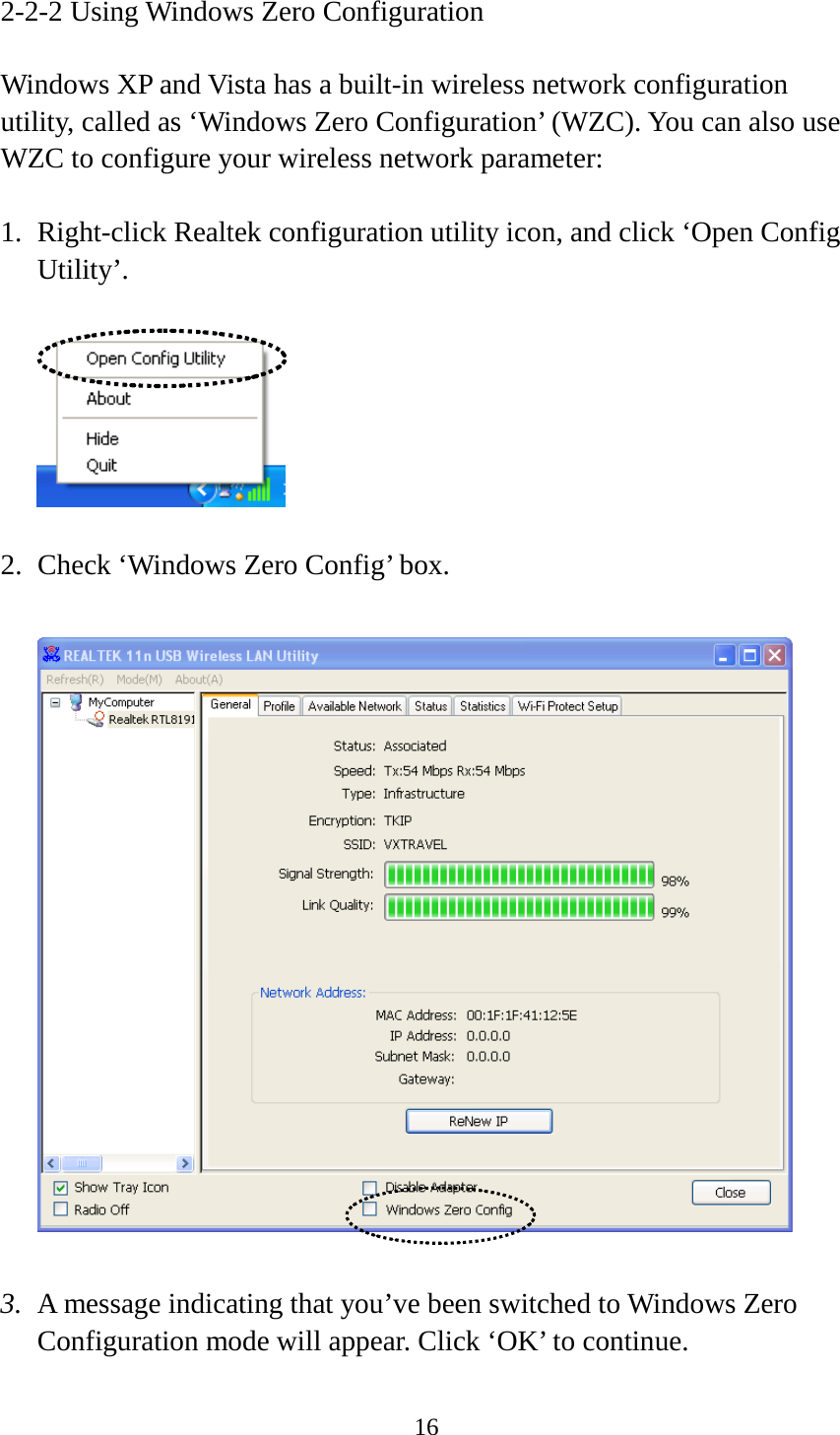 16  2-2-2 Using Windows Zero Configuration  Windows XP and Vista has a built-in wireless network configuration utility, called as ‘Windows Zero Configuration’ (WZC). You can also use WZC to configure your wireless network parameter:  1. Right-click Realtek configuration utility icon, and click ‘Open Config Utility’.    2. Check ‘Windows Zero Config’ box.    3. A message indicating that you’ve been switched to Windows Zero Configuration mode will appear. Click ‘OK’ to continue. 