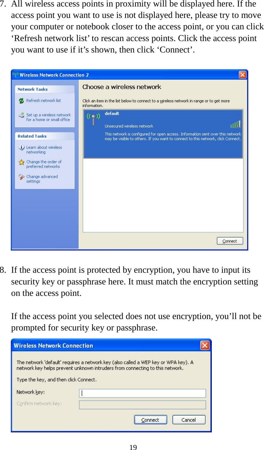 19  7. All wireless access points in proximity will be displayed here. If the access point you want to use is not displayed here, please try to move your computer or notebook closer to the access point, or you can click ‘Refresh network list’ to rescan access points. Click the access point you want to use if it’s shown, then click ‘Connect’.    8. If the access point is protected by encryption, you have to input its security key or passphrase here. It must match the encryption setting on the access point.  If the access point you selected does not use encryption, you’ll not be prompted for security key or passphrase.  