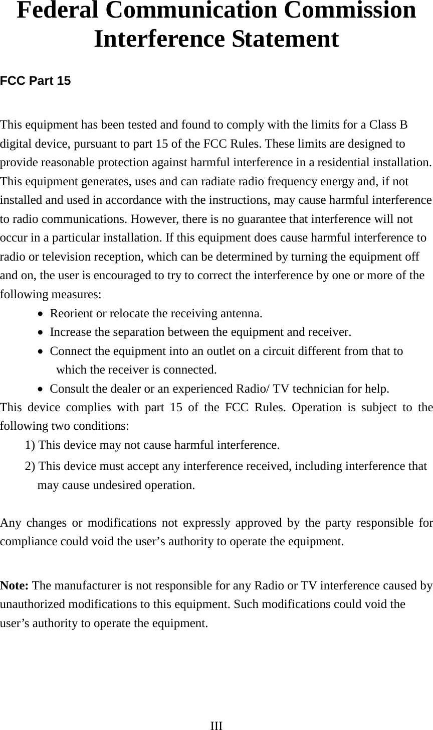 III  Federal Communication Commission Interference Statement  FCC Part 15  This equipment has been tested and found to comply with the limits for a Class B digital device, pursuant to part 15 of the FCC Rules. These limits are designed to provide reasonable protection against harmful interference in a residential installation. This equipment generates, uses and can radiate radio frequency energy and, if not installed and used in accordance with the instructions, may cause harmful interference to radio communications. However, there is no guarantee that interference will not occur in a particular installation. If this equipment does cause harmful interference to radio or television reception, which can be determined by turning the equipment off and on, the user is encouraged to try to correct the interference by one or more of the following measures: • Reorient or relocate the receiving antenna.   • Increase the separation between the equipment and receiver.   • Connect the equipment into an outlet on a circuit different from that to which the receiver is connected.   • Consult the dealer or an experienced Radio/ TV technician for help.   This device complies with part 15 of the FCC Rules. Operation is subject to the following two conditions:   1) This device may not cause harmful interference.   2) This device must accept any interference received, including interference that   may cause undesired operation.    Any changes or modifications not expressly approved by the party responsible for compliance could void the user’s authority to operate the equipment.    Note: The manufacturer is not responsible for any Radio or TV interference caused by unauthorized modifications to this equipment. Such modifications could void the user’s authority to operate the equipment.  