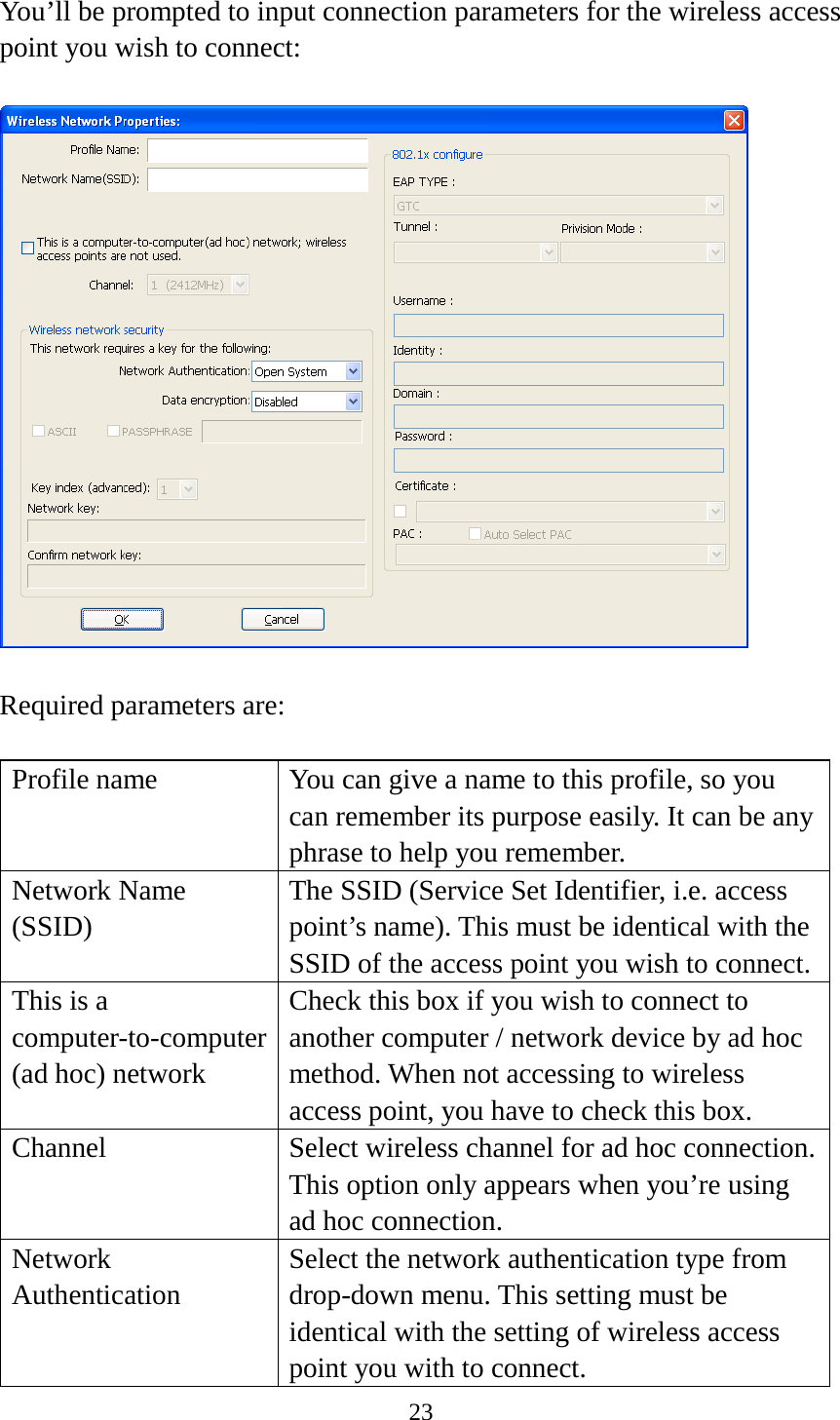 23  You’ll be prompted to input connection parameters for the wireless access point you wish to connect:    Required parameters are:  Profile name You can give a name to this profile, so you can remember its purpose easily. It can be any phrase to help you remember. Network Name (SSID) The SSID (Service Set Identifier, i.e. access point’s name). This must be identical with the SSID of the access point you wish to connect. This is a computer-to-computer (ad hoc) network Check this box if you wish to connect to another computer / network device by ad hoc method. When not accessing to wireless access point, you have to check this box. Channel Select wireless channel for ad hoc connection. This option only appears when you’re using ad hoc connection. Network   Authentication Select the network authentication type from drop-down menu. This setting must be identical with the setting of wireless access point you with to connect. 