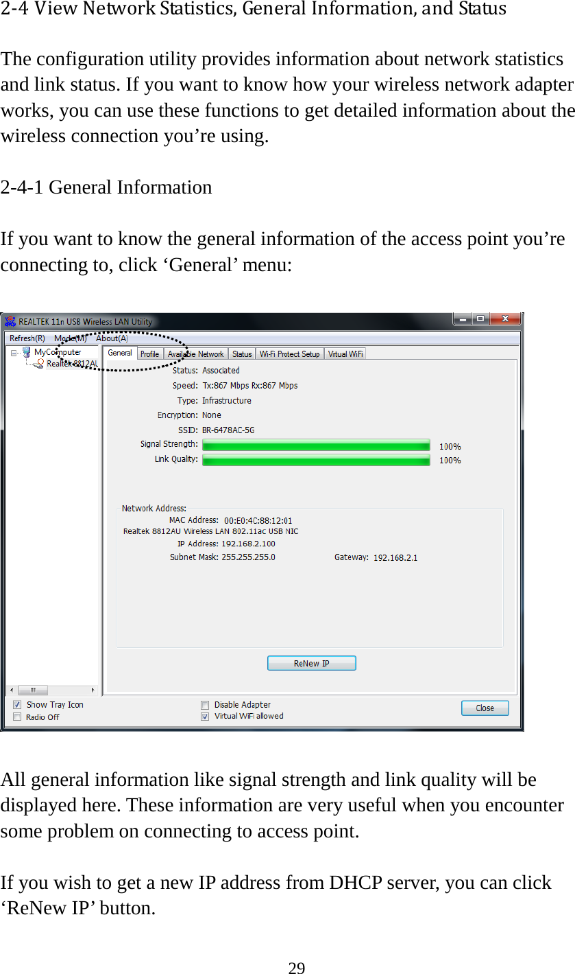 29  2-4 View Network Statistics, General Information, and Status The configuration utility provides information about network statistics and link status. If you want to know how your wireless network adapter works, you can use these functions to get detailed information about the wireless connection you’re using.  2-4-1 General Information  If you want to know the general information of the access point you’re connecting to, click ‘General’ menu:    All general information like signal strength and link quality will be displayed here. These information are very useful when you encounter some problem on connecting to access point.  If you wish to get a new IP address from DHCP server, you can click ‘ReNew IP’ button.  