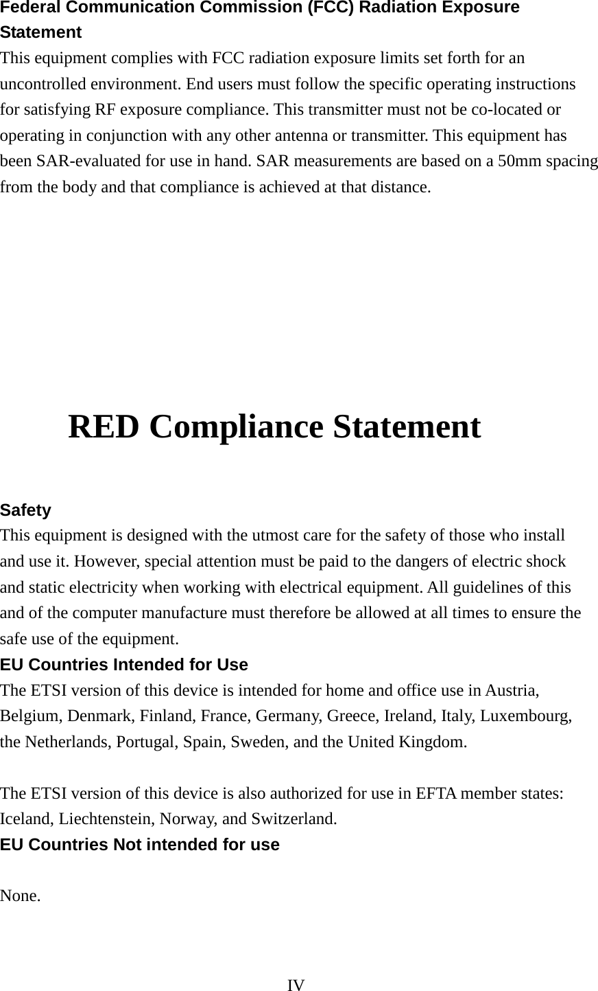 IV  Federal Communication Commission (FCC) Radiation Exposure Statement This equipment complies with FCC radiation exposure limits set forth for an uncontrolled environment. End users must follow the specific operating instructions for satisfying RF exposure compliance. This transmitter must not be co-located or operating in conjunction with any other antenna or transmitter. This equipment has been SAR-evaluated for use in hand. SAR measurements are based on a 50mm spacing from the body and that compliance is achieved at that distance.            RED Compliance Statement  Safety This equipment is designed with the utmost care for the safety of those who install and use it. However, special attention must be paid to the dangers of electric shock and static electricity when working with electrical equipment. All guidelines of this and of the computer manufacture must therefore be allowed at all times to ensure the safe use of the equipment. EU Countries Intended for Use The ETSI version of this device is intended for home and office use in Austria, Belgium, Denmark, Finland, France, Germany, Greece, Ireland, Italy, Luxembourg, the Netherlands, Portugal, Spain, Sweden, and the United Kingdom.  The ETSI version of this device is also authorized for use in EFTA member states: Iceland, Liechtenstein, Norway, and Switzerland. EU Countries Not intended for use  None.   