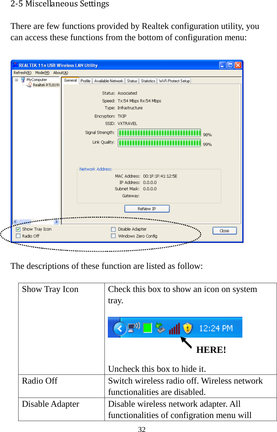 32  2-5 Miscellaneous Settings There are few functions provided by Realtek configuration utility, you can access these functions from the bottom of configuration menu:    The descriptions of these function are listed as follow:      Show Tray Icon Check this box to show an icon on system tray.    Uncheck this box to hide it. Radio Off Switch wireless radio off. Wireless network functionalities are disabled. Disable Adapter Disable wireless network adapter. All functionalities of configration menu will HERE! 