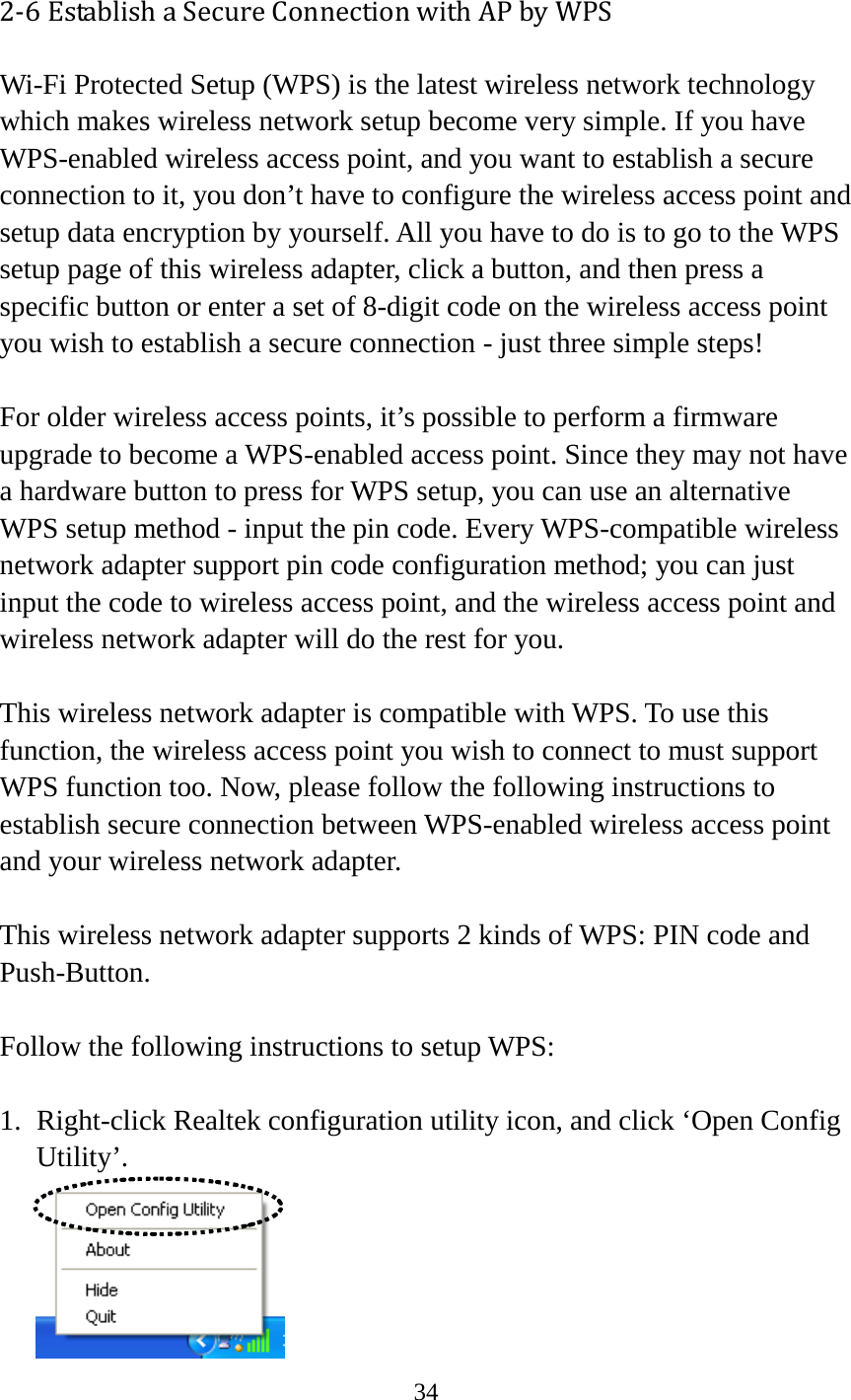 34  2-6 Establish a Secure Connection with AP by WPS Wi-Fi Protected Setup (WPS) is the latest wireless network technology which makes wireless network setup become very simple. If you have WPS-enabled wireless access point, and you want to establish a secure connection to it, you don’t have to configure the wireless access point and setup data encryption by yourself. All you have to do is to go to the WPS setup page of this wireless adapter, click a button, and then press a specific button or enter a set of 8-digit code on the wireless access point you wish to establish a secure connection - just three simple steps!    For older wireless access points, it’s possible to perform a firmware upgrade to become a WPS-enabled access point. Since they may not have a hardware button to press for WPS setup, you can use an alternative WPS setup method - input the pin code. Every WPS-compatible wireless network adapter support pin code configuration method; you can just input the code to wireless access point, and the wireless access point and wireless network adapter will do the rest for you.  This wireless network adapter is compatible with WPS. To use this function, the wireless access point you wish to connect to must support WPS function too. Now, please follow the following instructions to establish secure connection between WPS-enabled wireless access point and your wireless network adapter.  This wireless network adapter supports 2 kinds of WPS: PIN code and Push-Button.    Follow the following instructions to setup WPS:  1. Right-click Realtek configuration utility icon, and click ‘Open Config Utility’.  