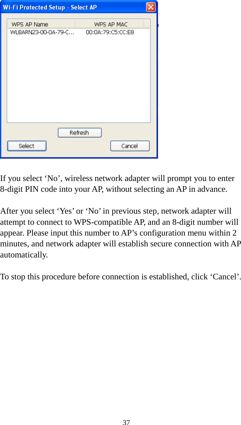 37    If you select ‘No’, wireless network adapter will prompt you to enter 8-digit PIN code into your AP, without selecting an AP in advance.  After you select ‘Yes’ or ‘No’ in previous step, network adapter will attempt to connect to WPS-compatible AP, and an 8-digit number will appear. Please input this number to AP’s configuration menu within 2 minutes, and network adapter will establish secure connection with AP automatically.  To stop this procedure before connection is established, click ‘Cancel’.  