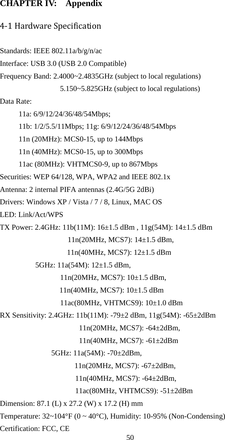 50  CHAPTER IV:    Appendix 4-1 Hardware Specification Standards: IEEE 802.11a/b/g/n/ac Interface: USB 3.0 (USB 2.0 Compatible) Frequency Band: 2.4000~2.4835GHz (subject to local regulations) 5.150~5.825GHz (subject to local regulations) Data Rate: 11a: 6/9/12/24/36/48/54Mbps;    11b: 1/2/5.5/11Mbps; 11g: 6/9/12/24/36/48/54Mbps 11n (20MHz): MCS0-15, up to 144Mbps 11n (40MHz): MCS0-15, up to 300Mbps 11ac (80MHz): VHTMCS0-9, up to 867Mbps Securities: WEP 64/128, WPA, WPA2 and IEEE 802.1x Antenna: 2 internal PIFA antennas (2.4G/5G 2dBi) Drivers: Windows XP / Vista / 7 / 8, Linux, MAC OS LED: Link/Act/WPS TX Power: 2.4GHz: 11b(11M): 16±1.5 dBm , 11g(54M): 14±1.5 dBm                     11n(20MHz, MCS7): 14±1.5 dBm,   11n(40MHz, MCS7): 12±1.5 dBm     5GHz: 11a(54M): 12±1.5 dBm,                   11n(20MHz, MCS7): 10±1.5 dBm,   11n(40MHz, MCS7): 10±1.5 dBm                 11ac(80MHz, VHTMCS9): 10±1.0 dBm   RX Sensitivity: 2.4GHz: 11b(11M): -79±2 dBm, 11g(54M): -65±2dBm                      11n(20MHz, MCS7): -64±2dBm,   11n(40MHz, MCS7): -61±2dBm 5GHz: 11a(54M): -70±2dBm,   11n(20MHz, MCS7): -67±2dBm,                               11n(40MHz, MCS7): -64±2dBm,   11ac(80MHz, VHTMCS9): -51±2dBm Dimension: 87.1 (L) x 27.2 (W) x 17.2 (H) mm     Temperature: 32~104°F (0 ~ 40°C), Humidity: 10-95% (Non-Condensing) Certification: FCC, CE 